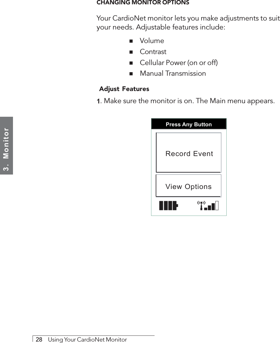 3.  Monitor28     Using Your CardioNet MonitorCHANGING MONITOR OPTIONSYour CardioNet monitor lets you make adjustments to suityour needs. Adjustable features include:  ! Volume  ! Contrast  ! Cellular Power (on or off)  ! Manual Transmission Adjust Features1. Make sure the monitor is on. The Main menu appears.Press Any ButtonRecord EventView Options