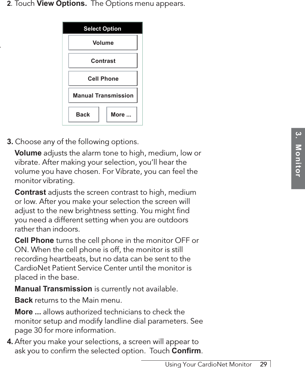 3.  MonitorUsing Your CardioNet Monitor     292. Touch View Options.  The Options menu appears.Select OptionBackVolumeContrastCell PhoneManual TransmissionMore ...3. Choose any of the following options.Volume adjusts the alarm tone to high, medium, low orvibrate. After making your selection, you’ll hear thevolume you have chosen. For Vibrate, you can feel themonitor vibrating.Contrast adjusts the screen contrast to high, mediumor low. After you make your selection the screen willadjust to the new brightness setting. You might findyou need a different setting when you are outdoorsrather than indoors.Cell Phone     turns the cell phone in the monitor OFF orON. When the cell phone is off, the monitor is stillrecording heartbeats, but no data can be sent to theCardioNet Patient Service Center until the monitor isplaced in the base.Manual Transmission     is currently not available.Back returns to the Main menu.More ... allows authorized technicians to check themonitor setup and modify landline dial parameters. Seepage 30 for more information.4. After you make your selections, a screen will appear toask you to confirm the selected option.  Touch Confirm.