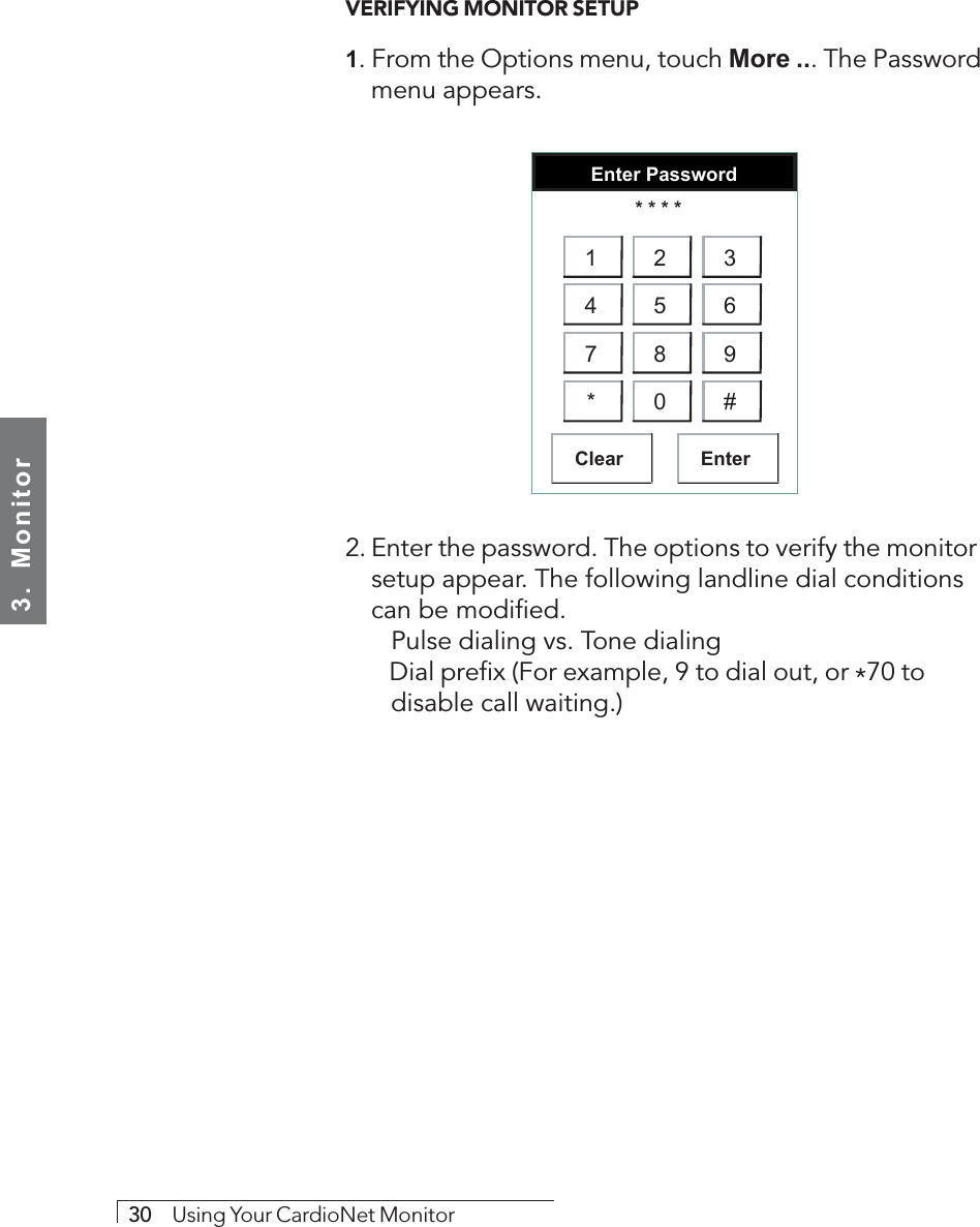 3.  Monitor30     Using Your CardioNet MonitorVERIFYING MONITOR SETUP1. From the Options menu, touch More ... The Passwordmenu appears.Enter PasswordClear Enter* * * *1 2 34 5 67 8 9* 0 #2. Enter the password. The options to verify the monitorsetup appear. The following landline dial conditionscan be modified.   Pulse dialing vs. Tone dialing   Dial prefix (For example, 9 to dial out, or *70 to   disable call waiting.)