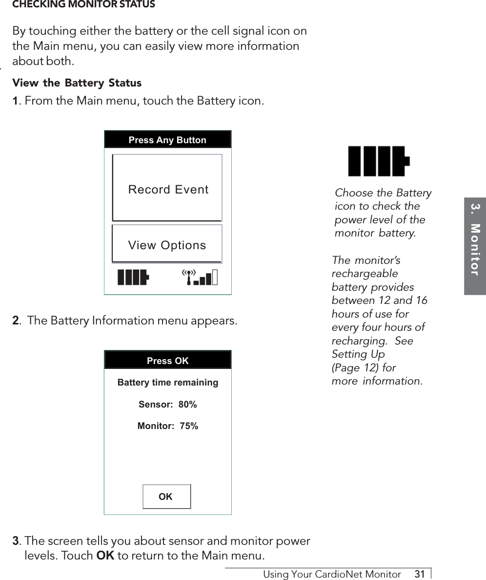 3.  MonitorUsing Your CardioNet Monitor     31CHECKING MONITOR STATUSBy touching either the battery or the cell signal icon onthe Main menu, you can easily view more informationabout both.View the Battery Status1. From the Main menu, touch the Battery icon.Press Any ButtonRecord EventView Options2.  The Battery Information menu appears.Press OKOKBattery time remainingSensor:  80%Monitor:  75%3. The screen tells you about sensor and monitor powerlevels. Touch OK to return to the Main menu.The monitor’srechargeablebattery providesbetween 12 and 16hours of use forevery four hours ofrecharging.  SeeSetting Up(Page 12) formore information.Choose the Batteryicon to check thepower level of themonitor battery.