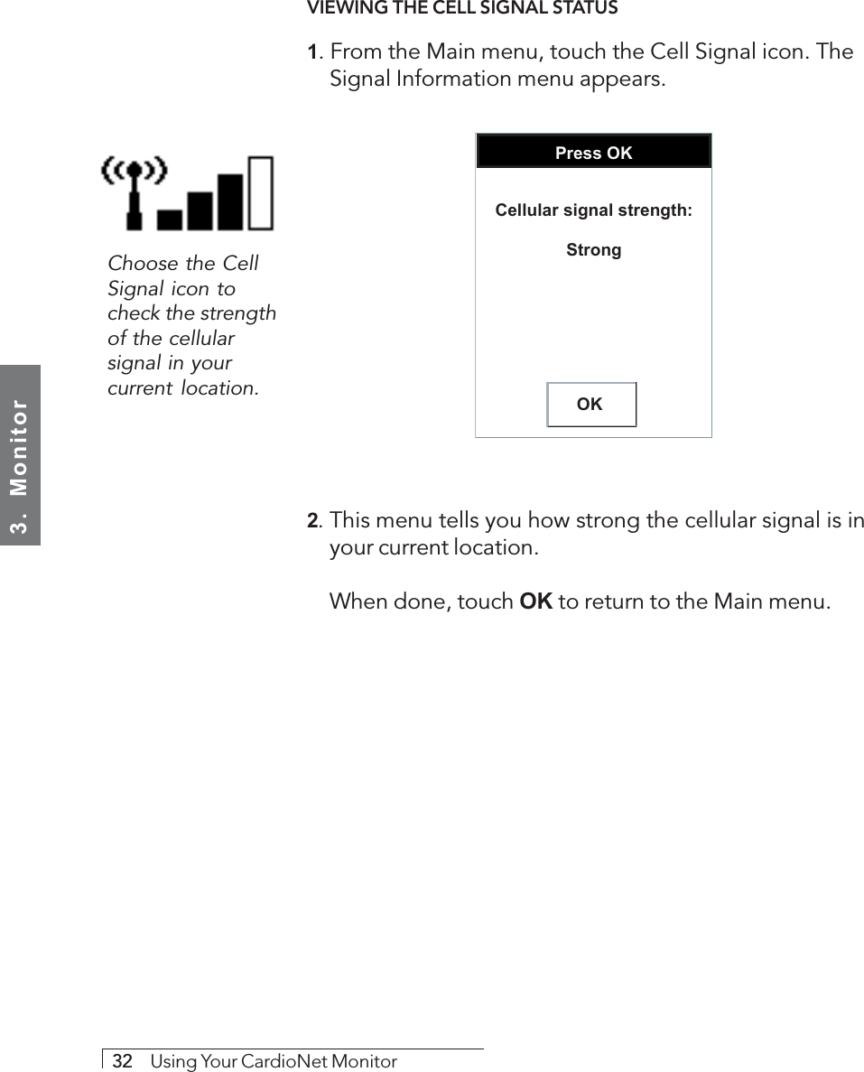 3.  Monitor32     Using Your CardioNet MonitorVIEWING THE CELL SIGNAL STATUS1. From the Main menu, touch the Cell Signal icon. TheSignal Information menu appears.Press OKOKCellular signal strength:Strong2. This menu tells you how strong the cellular signal is inyour current location.When done, touch OK to return to the Main menu.Choose the CellSignal icon tocheck the strengthof the cellularsignal in yourcurrent location.