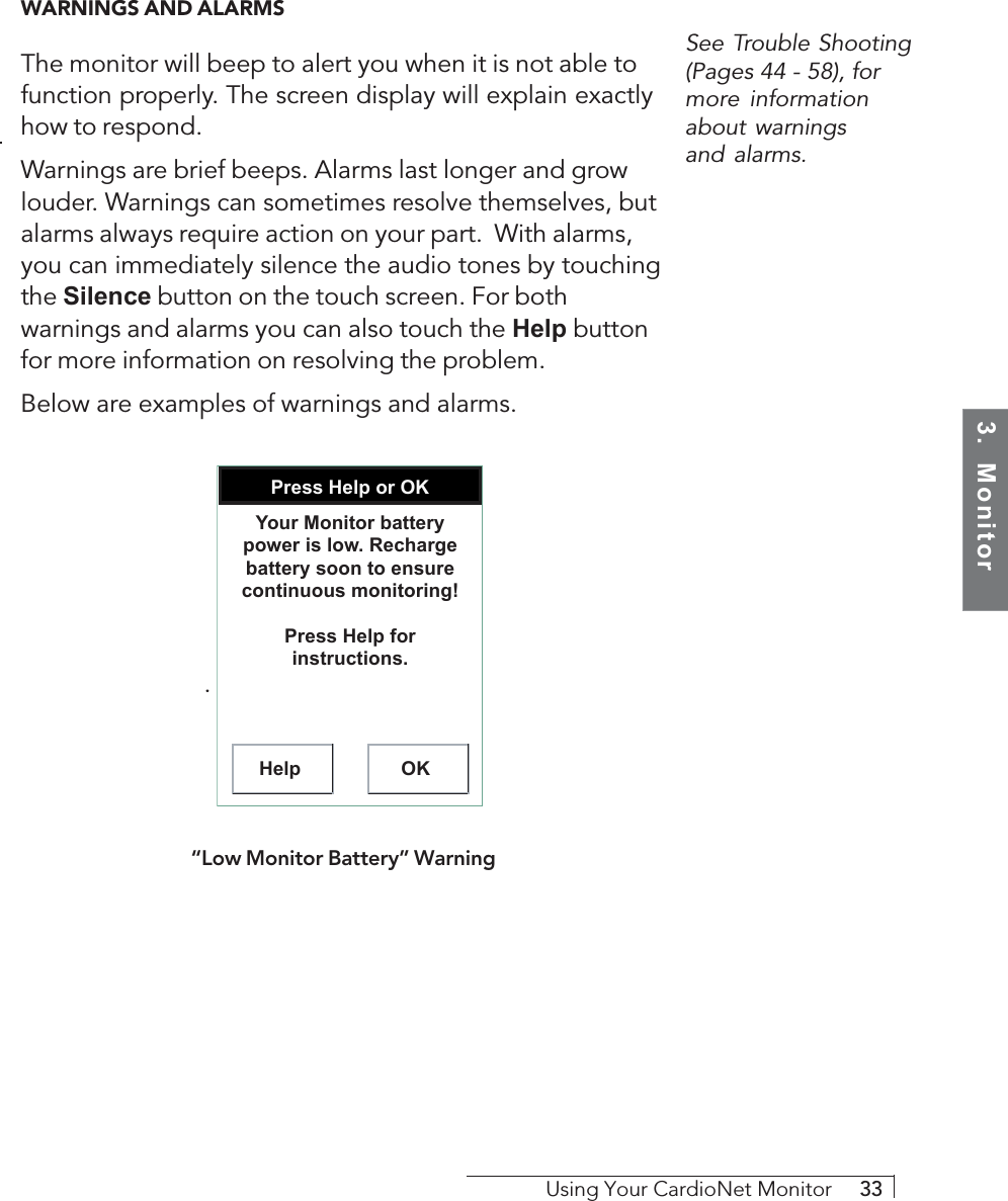 3.  MonitorUsing Your CardioNet Monitor     33WARNINGS AND ALARMSThe monitor will beep to alert you when it is not able tofunction properly. The screen display will explain exactlyhow to respond.Warnings are brief beeps. Alarms last longer and growlouder. Warnings can sometimes resolve themselves, butalarms always require action on your part.  With alarms,you can immediately silence the audio tones by touchingthe Silence button on the touch screen. For bothwarnings and alarms you can also touch the Help buttonfor more information on resolving the problem.Below are examples of warnings and alarms.. Press Help or OKHelp OKYour Monitor battery power is low. Recharge battery soon to ensure continuous monitoring!Press Help for instructions.“Low Monitor Battery” WarningSee Trouble Shooting(Pages 44 - 58), formore informationabout warningsand alarms.