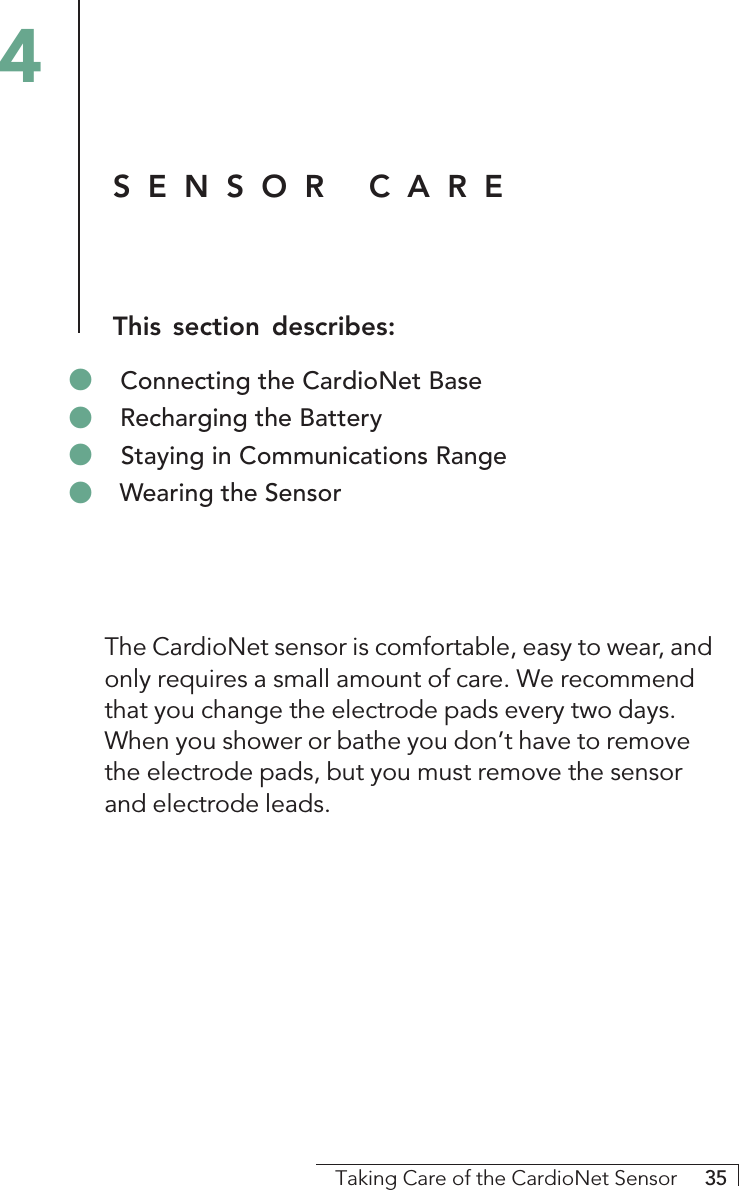 Taking Care of the CardioNet Sensor     35The CardioNet sensor is comfortable, easy to wear, andonly requires a small amount of care. We recommendthat you change the electrode pads every two days.When you shower or bathe you don’t have to removethe electrode pads, but you must remove the sensorand electrode leads.4&quot; Connecting the CardioNet Base&quot; Recharging the Battery&quot; Staying in Communications Range&quot; Wearing the SensorSENSOR CAREThis section describes: