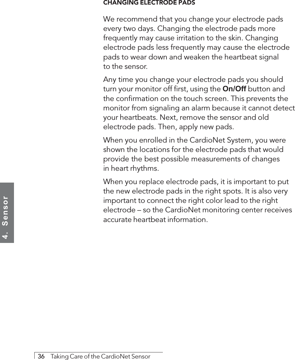 4.  Sensor36     Taking Care of the CardioNet SensorCHANGING ELECTRODE PADSWe recommend that you change your electrode padsevery two days. Changing the electrode pads morefrequently may cause irritation to the skin. Changingelectrode pads less frequently may cause the electrodepads to wear down and weaken the heartbeat signalto the sensor.Any time you change your electrode pads you shouldturn your monitor off first, using the On/Off button andthe confirmation on the touch screen. This prevents themonitor from signaling an alarm because it cannot detectyour heartbeats. Next, remove the sensor and oldelectrode pads. Then, apply new pads.When you enrolled in the CardioNet System, you wereshown the locations for the electrode pads that wouldprovide the best possible measurements of changesin heart rhythms.When you replace electrode pads, it is important to putthe new electrode pads in the right spots. It is also veryimportant to connect the right color lead to the rightelectrode – so the CardioNet monitoring center receivesaccurate heartbeat information.