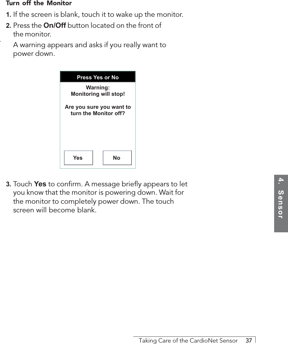 4.  SensorTaking Care of the CardioNet Sensor     37Turn off the Monitor1. If the screen is blank, touch it to wake up the monitor.2. Press the On/Off button located on the front ofthe monitor.A warning appears and asks if you really want topower down.Press Yes or NoYes NoWarning: Monitoring will stop!Are you sure you want to turn the Monitor off?3. Touch Yes to confirm. A message briefly appears to letyou know that the monitor is powering down. Wait forthe monitor to completely power down. The touchscreen will become blank.