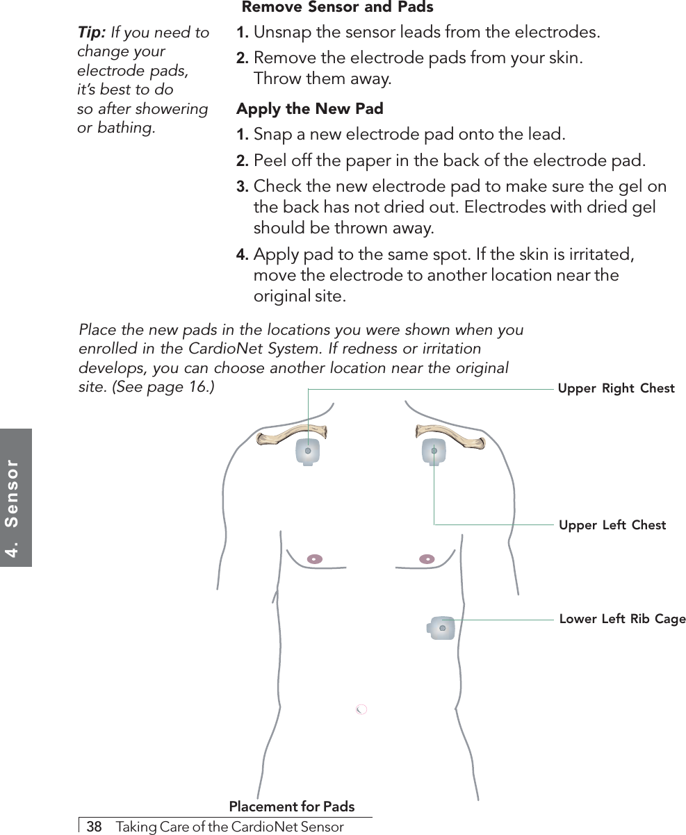 4.  Sensor38     Taking Care of the CardioNet Sensor Remove Sensor and Pads1. Unsnap the sensor leads from the electrodes.2. Remove the electrode pads from your skin.Throw them away.Apply the New Pad1. Snap a new electrode pad onto the lead.2. Peel off the paper in the back of the electrode pad.3. Check the new electrode pad to make sure the gel onthe back has not dried out. Electrodes with dried gelshould be thrown away.4. Apply pad to the same spot. If the skin is irritated,move the electrode to another location near theoriginal site.Tip: If you need tochange yourelectrode pads,it’s best to doso after showeringor bathing.Lower Left Rib CagePlacement for PadsPlace the new pads in the locations you were shown when youenrolled in the CardioNet System. If redness or irritationdevelops, you can choose another location near the originalsite. (See page 16.)Upper Right ChestUpper Left Chest