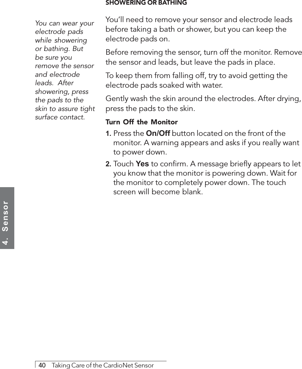 4.  Sensor40     Taking Care of the CardioNet SensorYou can wear yourelectrode padswhile showeringor bathing. Butbe sure youremove the sensorand electrodeleads.  Aftershowering, pressthe pads to theskin to assure tightsurface contact.SHOWERING OR BATHINGYou’ll need to remove your sensor and electrode leadsbefore taking a bath or shower, but you can keep theelectrode pads on.Before removing the sensor, turn off the monitor. Removethe sensor and leads, but leave the pads in place.To keep them from falling off, try to avoid getting theelectrode pads soaked with water.Gently wash the skin around the electrodes. After drying,press the pads to the skin.Turn Off the Monitor1. Press the On/Off button located on the front of themonitor. A warning appears and asks if you really wantto power down.2. Touch Yes to confirm. A message briefly appears to letyou know that the monitor is powering down. Wait forthe monitor to completely power down. The touchscreen will become blank.
