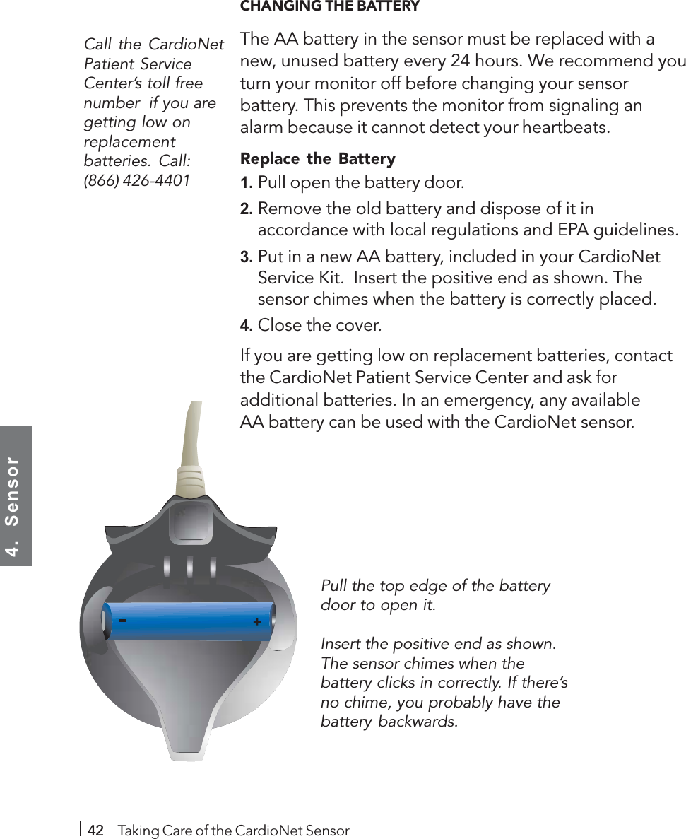 4.  Sensor42     Taking Care of the CardioNet SensorCall the CardioNetPatient ServiceCenter’s toll freenumber  if you aregetting low onreplacementbatteries. Call:(866) 426-4401CHANGING THE BATTERYThe AA battery in the sensor must be replaced with anew, unused battery every 24 hours. We recommend youturn your monitor off before changing your sensorbattery. This prevents the monitor from signaling analarm because it cannot detect your heartbeats.Replace the Battery1. Pull open the battery door.2. Remove the old battery and dispose of it inaccordance with local regulations and EPA guidelines.3. Put in a new AA battery, included in your CardioNetService Kit.  Insert the positive end as shown. Thesensor chimes when the battery is correctly placed.4. Close the cover.If you are getting low on replacement batteries, contactthe CardioNet Patient Service Center and ask foradditional batteries. In an emergency, any availableAA battery can be used with the CardioNet sensor.Pull the top edge of the batterydoor to open it.Insert the positive end as shown.The sensor chimes when thebattery clicks in correctly. If there’sno chime, you probably have thebattery backwards.