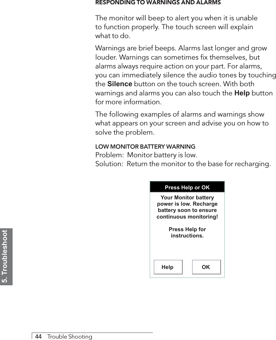 5. Troubleshoot44     Trouble ShootingRESPONDING TO WARNINGS AND ALARMSThe monitor will beep to alert you when it is unableto function properly. The touch screen will explainwhat to do.Warnings are brief beeps. Alarms last longer and growlouder. Warnings can sometimes fix themselves, butalarms always require action on your part. For alarms,you can immediately silence the audio tones by touchingthe Silence button on the touch screen. With bothwarnings and alarms you can also touch the Help buttonfor more information.The following examples of alarms and warnings showwhat appears on your screen and advise you on how tosolve the problem.LOW MONITOR BATTERY WARNINGProblem:  Monitor battery is low.Solution:  Return the monitor to the base for recharging.Press Help or OKHelp OKYour Monitor battery power is low. Recharge battery soon to ensure continuous monitoring!Press Help for instructions.