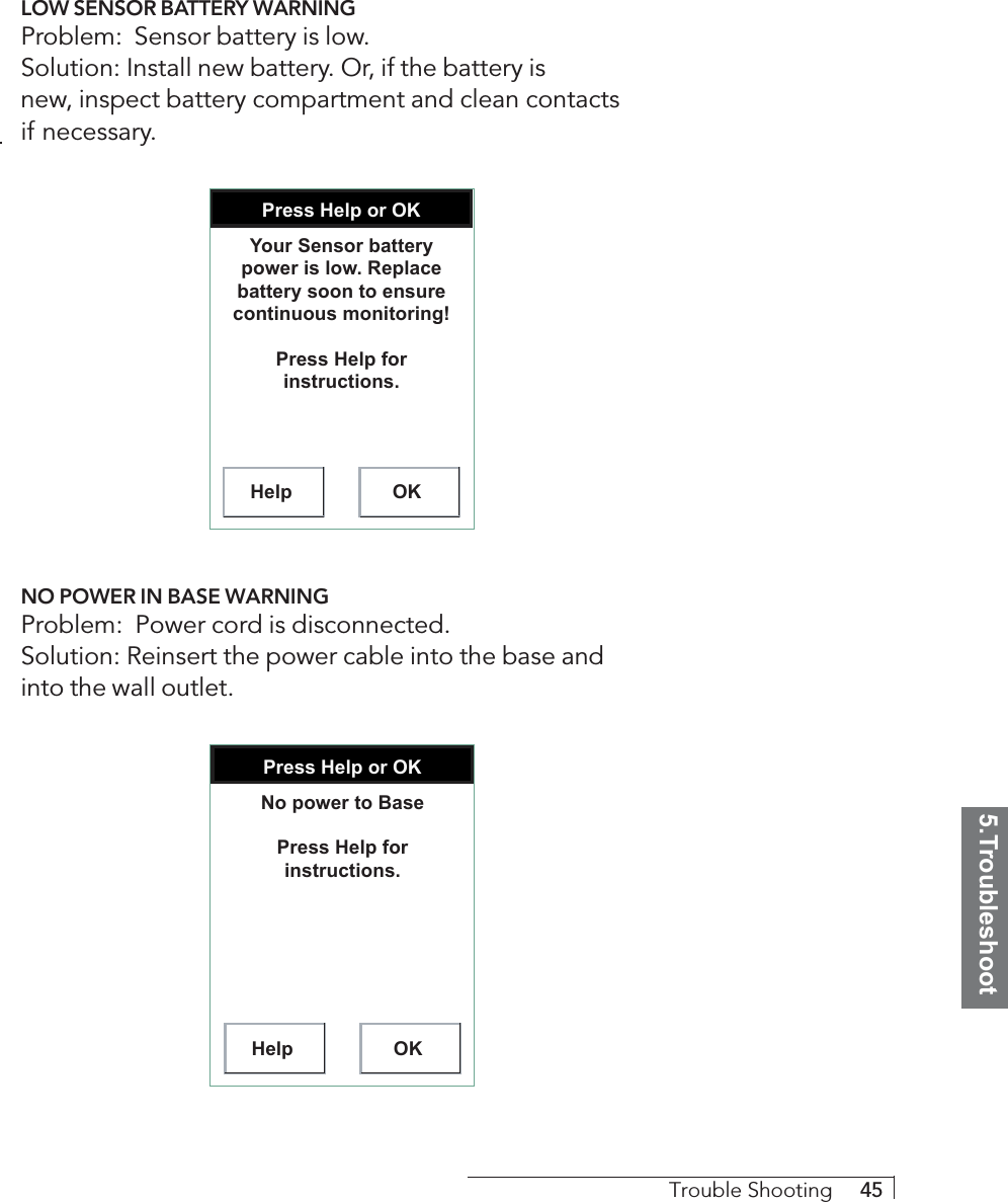 5.TroubleshootTrouble Shooting     45LOW SENSOR BATTERY WARNINGProblem:  Sensor battery is low.Solution: Install new battery. Or, if the battery isnew, inspect battery compartment and clean contactsif necessary.Press Help or OKHelp OKYour Sensor battery power is low. Replace battery soon to ensure continuous monitoring!Press Help for instructions.NO POWER IN BASE WARNINGProblem:  Power cord is disconnected.Solution: Reinsert the power cable into the base andinto the wall outlet.Press Help or OKHelp OKNo power to BasePress Help for instructions.