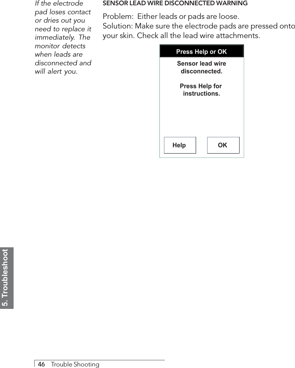 5. Troubleshoot46     Trouble ShootingSENSOR LEAD WIRE DISCONNECTED WARNINGProblem:  Either leads or pads are loose.Solution: Make sure the electrode pads are pressed ontoyour skin. Check all the lead wire attachments.Press Help or OKHelp OKSensor lead wire disconnected.Press Help for  instructions.If the electrodepad loses contactor dries out youneed to replace itimmediately. Themonitor detectswhen leads aredisconnected andwill alert you.