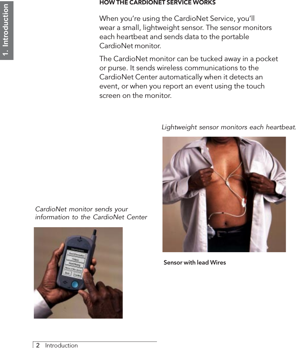 2     Introduction1.  IntroductionHOW THE CARDIONET SERVICE WORKSWhen you’re using the CardioNet Service, you’llwear a small, lightweight sensor. The sensor monitorseach heartbeat and sends data to the portableCardioNet monitor.The CardioNet monitor can be tucked away in a pocketor purse. It sends wireless communications to theCardioNet Center automatically when it detects anevent, or when you report an event using the touchscreen on the monitor.Sensor with lead WiresLightweight sensor monitors each heartbeat.CardioNet monitor sends yourinformation to the CardioNet Center