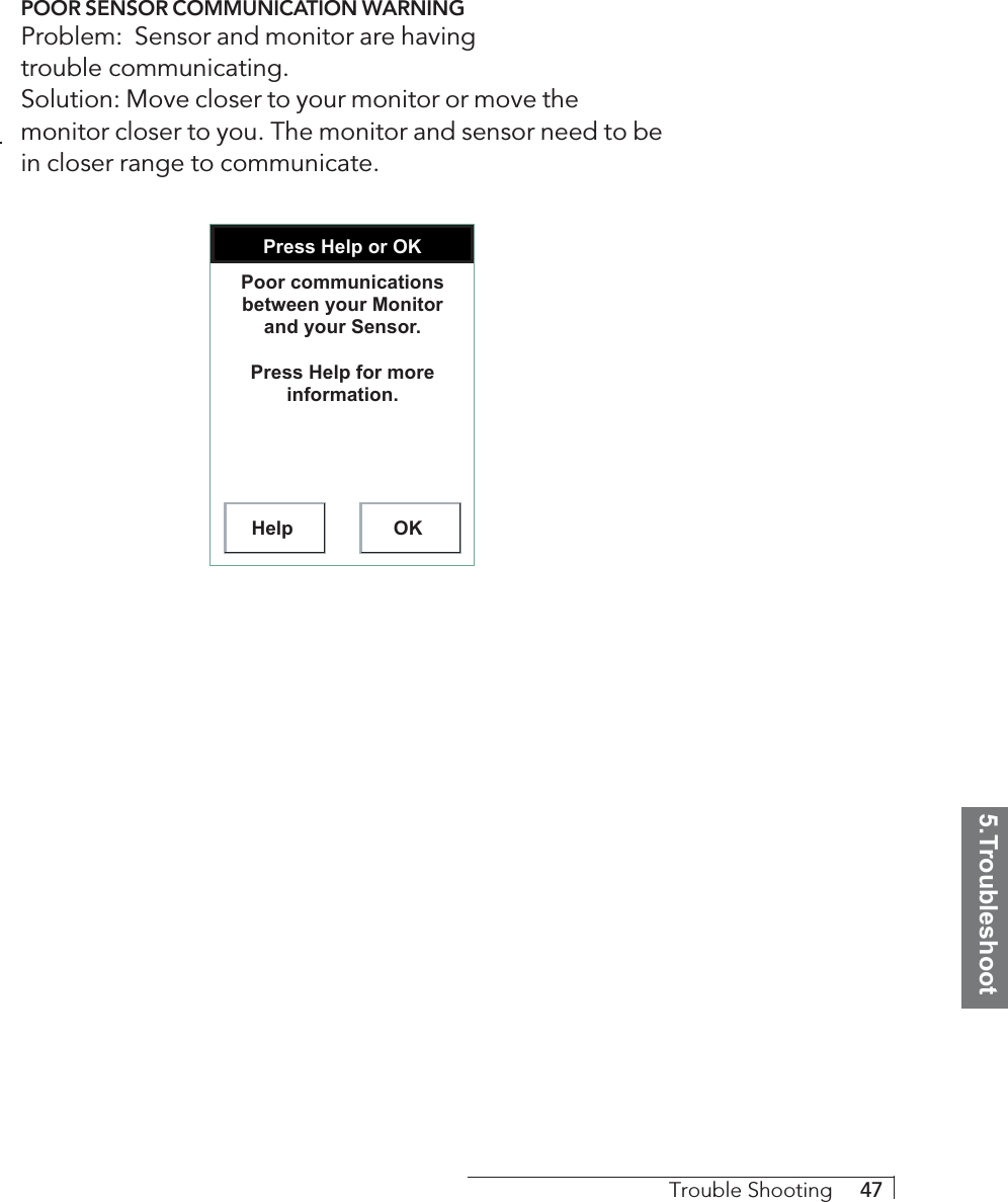 5.TroubleshootTrouble Shooting     47POOR SENSOR COMMUNICATION WARNINGProblem:  Sensor and monitor are havingtrouble communicating.Solution: Move closer to your monitor or move themonitor closer to you. The monitor and sensor need to bein closer range to communicate.Press Help or OKHelp OKPoor communications between your Monitor and your Sensor.Press Help for more information.