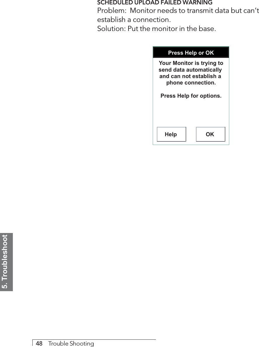 5. Troubleshoot48     Trouble ShootingSCHEDULED UPLOAD FAILED WARNINGProblem:  Monitor needs to transmit data but can’testablish a connection.Solution: Put the monitor in the base.Press Help or OKHelp OKYour Monitor is trying to send data automatically  and can not establish a  phone connection.Press Help for options.