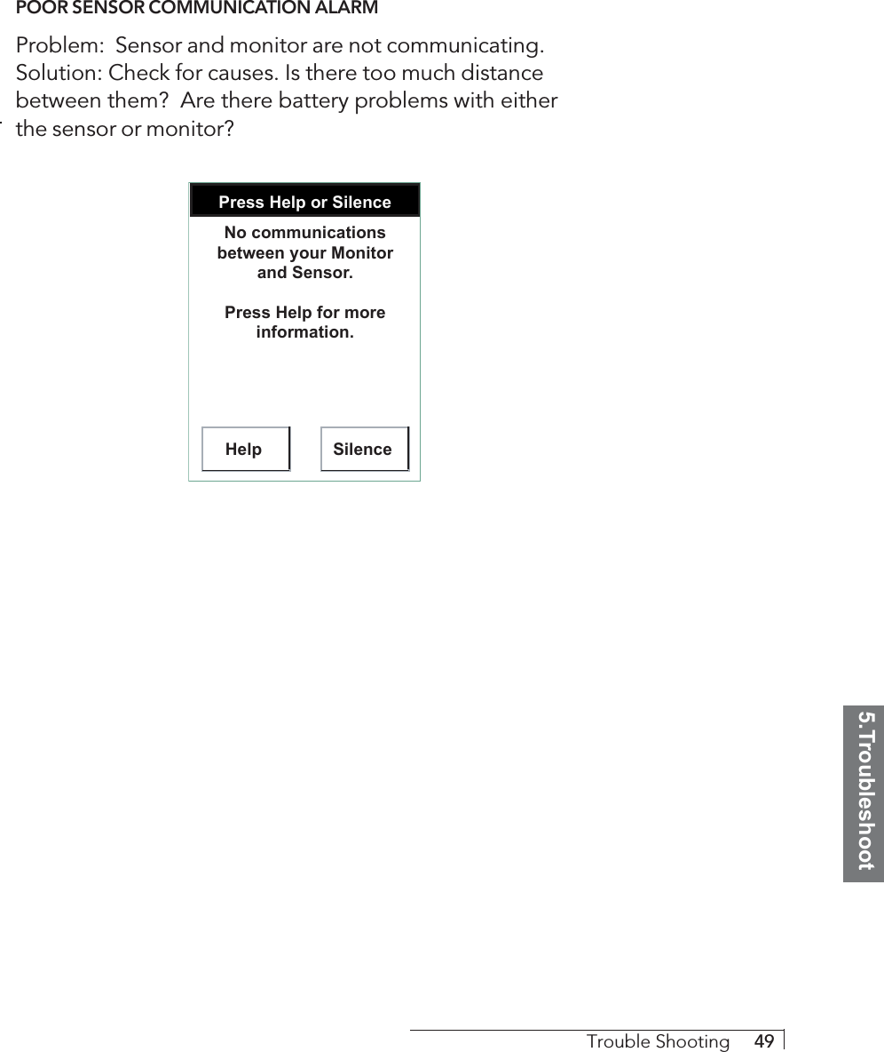5.TroubleshootTrouble Shooting     49POOR SENSOR COMMUNICATION ALARMProblem:  Sensor and monitor are not communicating.Solution: Check for causes. Is there too much distancebetween them?  Are there battery problems with eitherthe sensor or monitor?Press Help or SilenceHelp SilenceNo communications between your Monitor and Sensor.Press Help for more information.