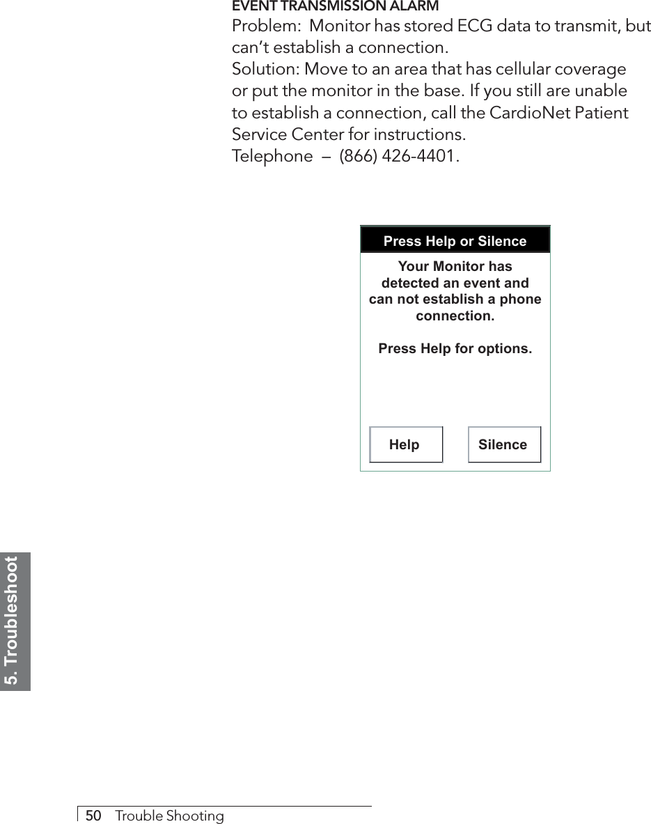 5. Troubleshoot50     Trouble ShootingEVENT TRANSMISSION ALARMProblem:  Monitor has stored ECG data to transmit, butcan’t establish a connection.Solution: Move to an area that has cellular coverageor put the monitor in the base. If you still are unableto establish a connection, call the CardioNet PatientService Center for instructions.Telephone  –  (866) 426-4401.Press Help or SilenceHelp SilenceYour Monitor has detected an event and can not establish a phone connection.Press Help for options.