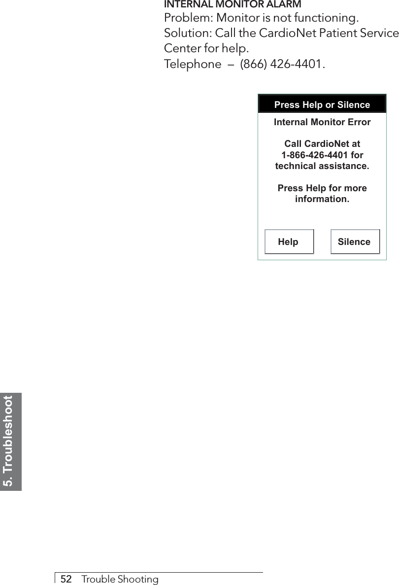 5. Troubleshoot52     Trouble ShootingINTERNAL MONITOR ALARMProblem: Monitor is not functioning.Solution: Call the CardioNet Patient ServiceCenter for help.Telephone  –  (866) 426-4401.Press Help or SilenceHelp SilenceInternal Monitor ErrorCall CardioNet at 1-866-426-4401 for technical assistance.Press Help for more information.