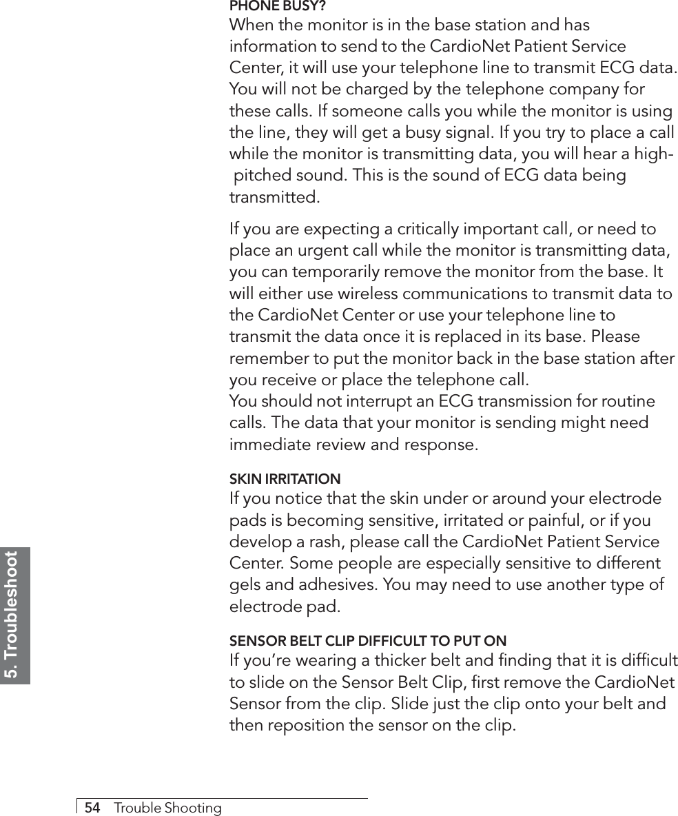 5. Troubleshoot54     Trouble ShootingPHONE BUSY?When the monitor is in the base station and hasinformation to send to the CardioNet Patient ServiceCenter, it will use your telephone line to transmit ECG data.You will not be charged by the telephone company forthese calls. If someone calls you while the monitor is usingthe line, they will get a busy signal. If you try to place a callwhile the monitor is transmitting data, you will hear a high-pitched sound. This is the sound of ECG data beingtransmitted.If you are expecting a critically important call, or need toplace an urgent call while the monitor is transmitting data,you can temporarily remove the monitor from the base. Itwill either use wireless communications to transmit data tothe CardioNet Center or use your telephone line totransmit the data once it is replaced in its base. Pleaseremember to put the monitor back in the base station afteryou receive or place the telephone call.You should not interrupt an ECG transmission for routinecalls. The data that your monitor is sending might needimmediate review and response.SKIN IRRITATIONIf you notice that the skin under or around your electrodepads is becoming sensitive, irritated or painful, or if youdevelop a rash, please call the CardioNet Patient ServiceCenter. Some people are especially sensitive to differentgels and adhesives. You may need to use another type ofelectrode pad.SENSOR BELT CLIP DIFFICULT TO PUT ONIf you’re wearing a thicker belt and finding that it is difficultto slide on the Sensor Belt Clip, first remove the CardioNetSensor from the clip. Slide just the clip onto your belt andthen reposition the sensor on the clip.