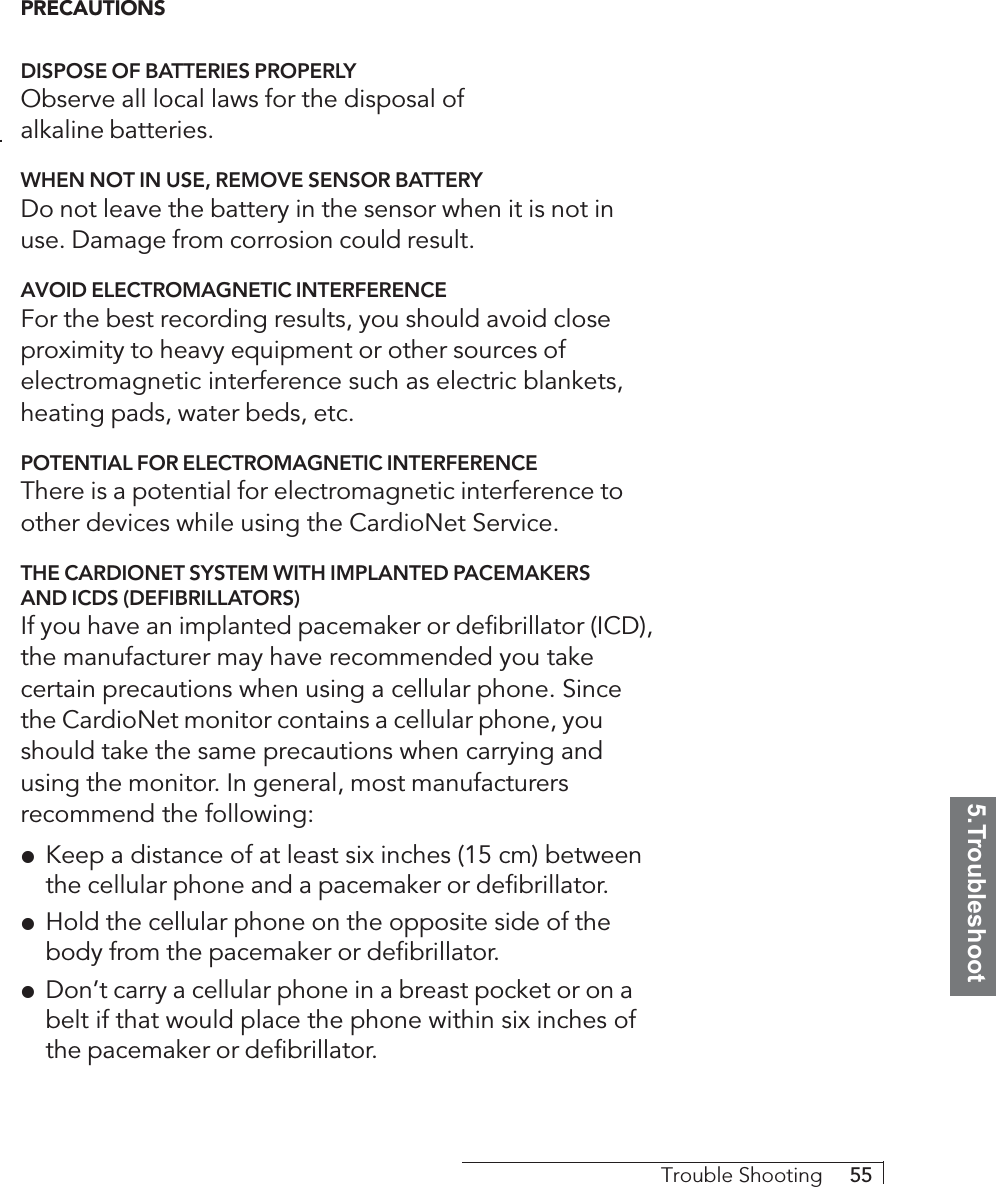 5.TroubleshootTrouble Shooting     55PRECAUTIONSDISPOSE OF BATTERIES PROPERLYObserve all local laws for the disposal ofalkaline batteries.WHEN NOT IN USE, REMOVE SENSOR BATTERYDo not leave the battery in the sensor when it is not inuse. Damage from corrosion could result.AVOID ELECTROMAGNETIC INTERFERENCEFor the best recording results, you should avoid closeproximity to heavy equipment or other sources ofelectromagnetic interference such as electric blankets,heating pads, water beds, etc.POTENTIAL FOR ELECTROMAGNETIC INTERFERENCEThere is a potential for electromagnetic interference toother devices while using the CardioNet Service.THE CARDIONET SYSTEM WITH IMPLANTED PACEMAKERSAND ICDS (DEFIBRILLATORS)If you have an implanted pacemaker or defibrillator (ICD),the manufacturer may have recommended you takecertain precautions when using a cellular phone. Sincethe CardioNet monitor contains a cellular phone, youshould take the same precautions when carrying andusing the monitor. In general, most manufacturersrecommend the following:!Keep a distance of at least six inches (15 cm) betweenthe cellular phone and a pacemaker or defibrillator.!Hold the cellular phone on the opposite side of thebody from the pacemaker or defibrillator.!Don’t carry a cellular phone in a breast pocket or on abelt if that would place the phone within six inches ofthe pacemaker or defibrillator.