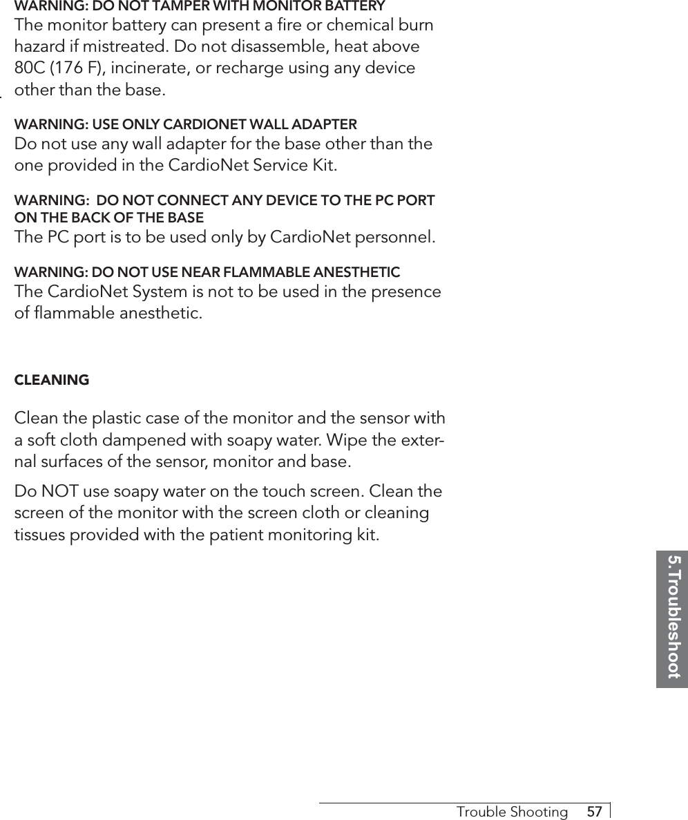 5.TroubleshootTrouble Shooting     57WARNING: DO NOT TAMPER WITH MONITOR BATTERYThe monitor battery can present a fire or chemical burnhazard if mistreated. Do not disassemble, heat above80C (176 F), incinerate, or recharge using any deviceother than the base.WARNING: USE ONLY CARDIONET WALL ADAPTERDo not use any wall adapter for the base other than theone provided in the CardioNet Service Kit.WARNING:  DO NOT CONNECT ANY DEVICE TO THE PC PORTON THE BACK OF THE BASEThe PC port is to be used only by CardioNet personnel.WARNING: DO NOT USE NEAR FLAMMABLE ANESTHETICThe CardioNet System is not to be used in the presenceof flammable anesthetic.CLEANINGClean the plastic case of the monitor and the sensor witha soft cloth dampened with soapy water. Wipe the exter-nal surfaces of the sensor, monitor and base.Do NOT use soapy water on the touch screen. Clean thescreen of the monitor with the screen cloth or cleaningtissues provided with the patient monitoring kit.