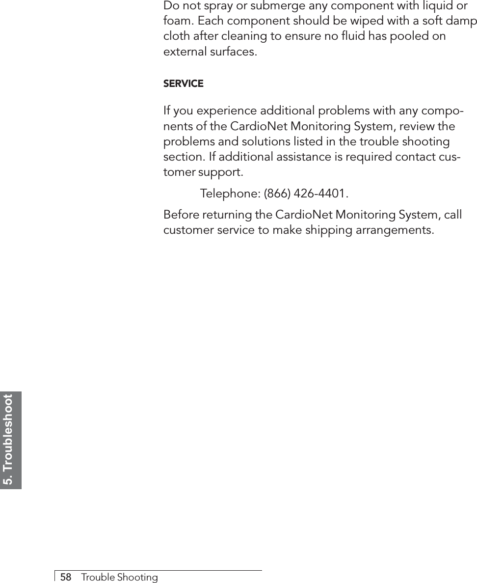 5. Troubleshoot58     Trouble ShootingDo not spray or submerge any component with liquid orfoam. Each component should be wiped with a soft dampcloth after cleaning to ensure no fluid has pooled onexternal surfaces.SERVICEIf you experience additional problems with any compo-nents of the CardioNet Monitoring System, review theproblems and solutions listed in the trouble shootingsection. If additional assistance is required contact cus-tomer support.Telephone: (866) 426-4401.Before returning the CardioNet Monitoring System, callcustomer service to make shipping arrangements.