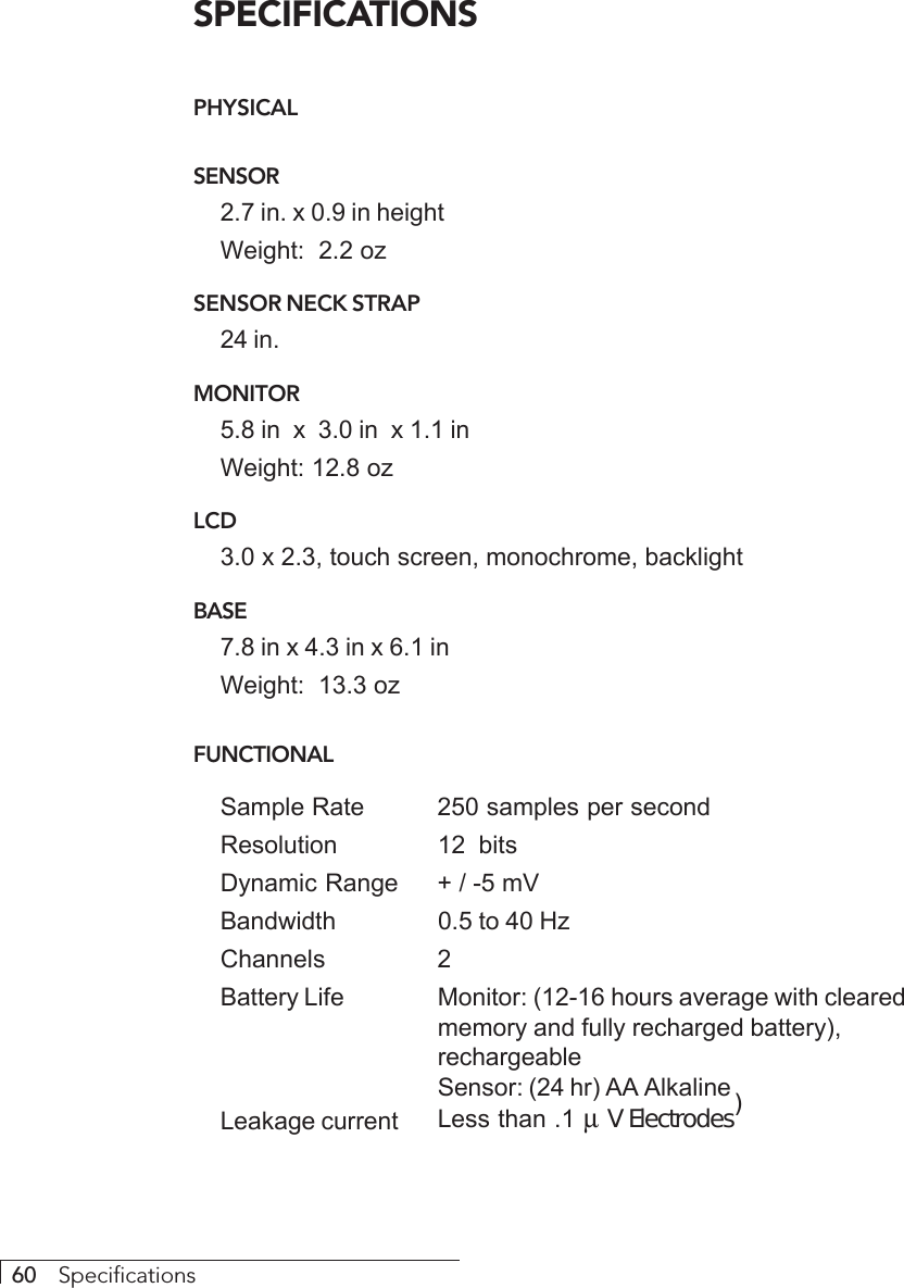 60     SpecificationsSPECIFICATIONSPHYSICALSENSOR2.7 in. x 0.9 in heightWeight:  2.2 ozSENSOR NECK STRAP24 in.MONITOR5.8 in  x  3.0 in  x 1.1 inWeight: 12.8 ozLCD3.0 x 2.3, touch screen, monochrome, backlightBASE7.8 in x 4.3 in x 6.1 inWeight:  13.3 ozFUNCTIONALSample Rate 250 samples per secondResolution 12  bitsDynamic Range + / -5 mVBandwidth 0.5 to 40 HzChannels 2Battery Life Monitor: (12-16 hours average with clearedmemory and fully recharged battery),rechargeableSensor: (24 hr) AA AlkalineLeakage current Less than .1 µ V Electrodes)