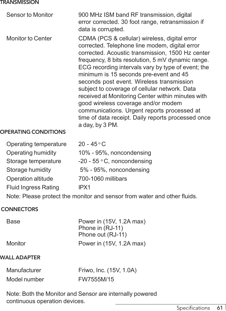 Specifications     61TRANSMISSIONSensor to Monitor 900 MHz ISM band RF transmission, digitalerror corrected. 30 foot range, retransmission ifdata is corrupted.Monitor to Center CDMA (PCS &amp; cellular) wireless, digital errorcorrected. Telephone line modem, digital errorcorrected. Acoustic transmission, 1500 Hz centerfrequency, 8 bits resolution, 5 mV dynamic range.ECG recording intervals vary by type of event; theminimum is 15 seconds pre-event and 45seconds post event. Wireless transmissionsubject to coverage of cellular network. Datareceived at Monitoring Center within minutes withgood wireless coverage and/or modemcommunications. Urgent reports processed attime of data receipt. Daily reports processed oncea day, by 3 PM.OPERATING CONDITIONSOperating temperature 20 - 45 o COperating humidity 10% - 95%, noncondensingStorage temperature -20 - 55 o C, noncondensingStorage humidity  5% - 95%, noncondensingOperation altitude 700-1060 millibarsFluid Ingress Rating IPX1Note: Please protect the monitor and sensor from water and other fluids. CONNECTORSBase Power in (15V, 1.2A max)Phone in (RJ-11)Phone out (RJ-11)Monitor Power in (15V, 1.2A max)WALL ADAPTERManufacturer Friwo, Inc. (15V, 1.0A)Model number FW7555M/15Note: Both the Monitor and Sensor are internally poweredcontinuous operation devices.