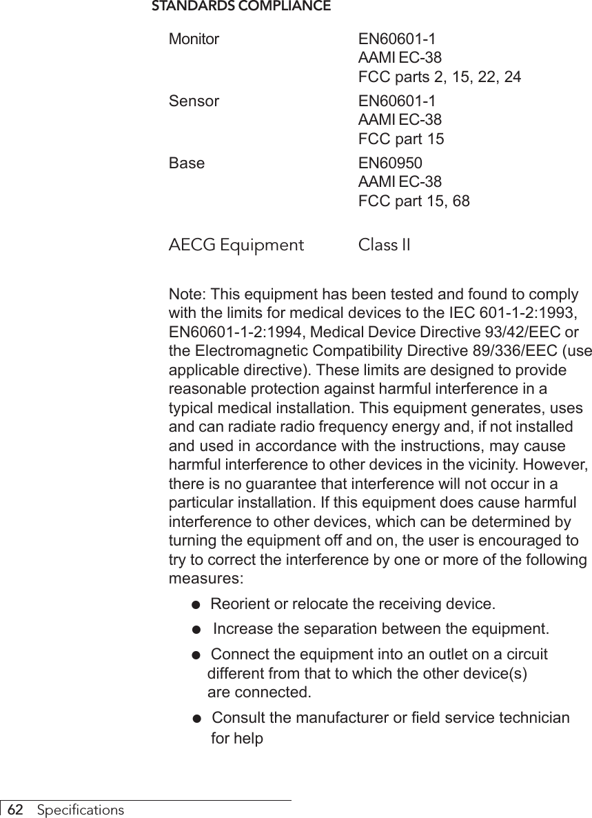 62     SpecificationsSTANDARDS COMPLIANCEMonitor EN60601-1AAMI EC-38FCC parts 2, 15, 22, 24Sensor EN60601-1AAMI EC-38FCC part 15Base EN60950AAMI EC-38FCC part 15, 68AECG Equipment Class IINote: This equipment has been tested and found to complywith the limits for medical devices to the IEC 601-1-2:1993,EN60601-1-2:1994, Medical Device Directive 93/42/EEC orthe Electromagnetic Compatibility Directive 89/336/EEC (useapplicable directive). These limits are designed to providereasonable protection against harmful interference in atypical medical installation. This equipment generates, usesand can radiate radio frequency energy and, if not installedand used in accordance with the instructions, may causeharmful interference to other devices in the vicinity. However,there is no guarantee that interference will not occur in aparticular installation. If this equipment does cause harmfulinterference to other devices, which can be determined byturning the equipment off and on, the user is encouraged totry to correct the interference by one or more of the followingmeasures:  !  Reorient or relocate the receiving device.  ! Increase the separation between the equipment.  !  Connect the equipment into an outlet on a circuit different from that to which the other device(s) are connected.  !  Consult the manufacturer or field service technician  for help