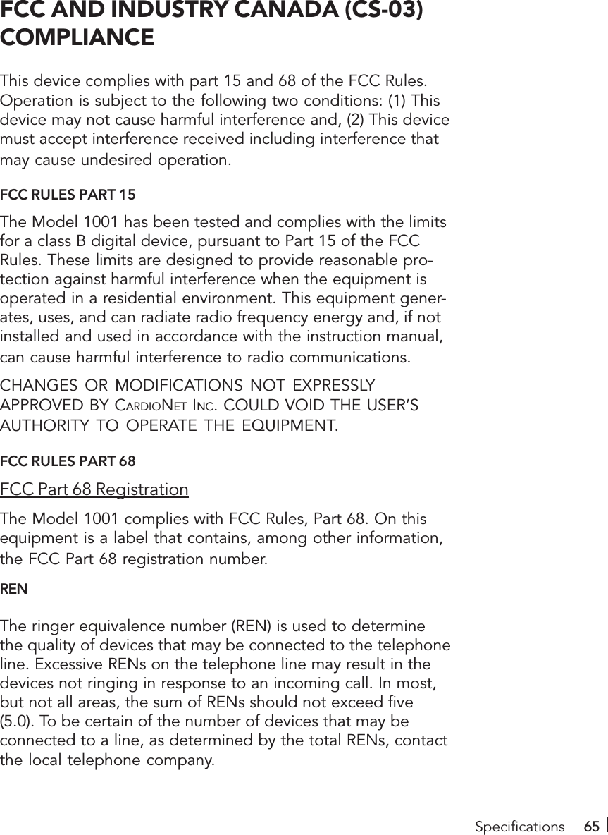 Specifications     65FCC AND INDUSTRY CANADA (CS-03)COMPLIANCEThis device complies with part 15 and 68 of the FCC Rules.Operation is subject to the following two conditions: (1) Thisdevice may not cause harmful interference and, (2) This devicemust accept interference received including interference thatmay cause undesired operation.FCC RULES PART 15The Model 1001 has been tested and complies with the limitsfor a class B digital device, pursuant to Part 15 of the FCCRules. These limits are designed to provide reasonable pro-tection against harmful interference when the equipment isoperated in a residential environment. This equipment gener-ates, uses, and can radiate radio frequency energy and, if notinstalled and used in accordance with the instruction manual,can cause harmful interference to radio communications.CHANGES OR MODIFICATIONS NOT EXPRESSLYAPPROVED BY CARDIONET INC. COULD VOID THE USER’SAUTHORITY TO OPERATE THE EQUIPMENT.FCC RULES PART 68FCC Part 68 RegistrationThe Model 1001 complies with FCC Rules, Part 68. On thisequipment is a label that contains, among other information,the FCC Part 68 registration number.RENThe ringer equivalence number (REN) is used to determinethe quality of devices that may be connected to the telephoneline. Excessive RENs on the telephone line may result in thedevices not ringing in response to an incoming call. In most,but not all areas, the sum of RENs should not exceed five(5.0). To be certain of the number of devices that may beconnected to a line, as determined by the total RENs, contactthe local telephone company.