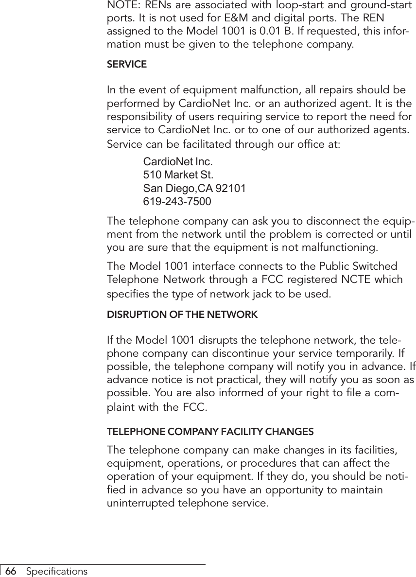 66     SpecificationsNOTE: RENs are associated with loop-start and ground-startports. It is not used for E&amp;M and digital ports. The RENassigned to the Model 1001 is 0.01 B. If requested, this infor-mation must be given to the telephone company.SERVICEIn the event of equipment malfunction, all repairs should beperformed by CardioNet Inc. or an authorized agent. It is theresponsibility of users requiring service to report the need forservice to CardioNet Inc. or to one of our authorized agents.Service can be facilitated through our office at:CardioNet Inc.510 Market St.San Diego,CA 92101619-243-7500The telephone company can ask you to disconnect the equip-ment from the network until the problem is corrected or untilyou are sure that the equipment is not malfunctioning.The Model 1001 interface connects to the Public SwitchedTelephone Network through a FCC registered NCTE whichspecifies the type of network jack to be used.DISRUPTION OF THE NETWORKIf the Model 1001 disrupts the telephone network, the tele-phone company can discontinue your service temporarily. Ifpossible, the telephone company will notify you in advance. Ifadvance notice is not practical, they will notify you as soon aspossible. You are also informed of your right to file a com-plaint with the FCC.TELEPHONE COMPANY FACILITY CHANGESThe telephone company can make changes in its facilities,equipment, operations, or procedures that can affect theoperation of your equipment. If they do, you should be noti-fied in advance so you have an opportunity to maintainuninterrupted telephone service.