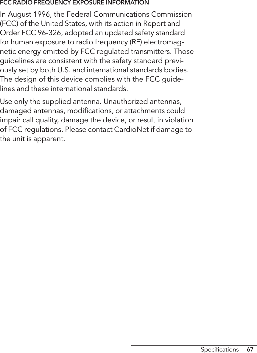 Specifications     67FCC RADIO FREQUENCY EXPOSURE INFORMATIONIn August 1996, the Federal Communications Commission(FCC) of the United States, with its action in Report andOrder FCC 96-326, adopted an updated safety standardfor human exposure to radio frequency (RF) electromag-netic energy emitted by FCC regulated transmitters. Thoseguidelines are consistent with the safety standard previ-ously set by both U.S. and international standards bodies.The design of this device complies with the FCC guide-lines and these international standards.Use only the supplied antenna. Unauthorized antennas,damaged antennas, modifications, or attachments couldimpair call quality, damage the device, or result in violationof FCC regulations. Please contact CardioNet if damage tothe unit is apparent.