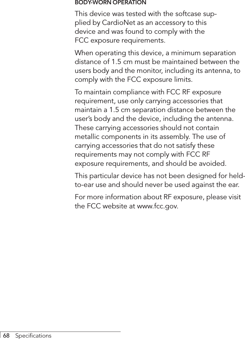 68     SpecificationsBODY-WORN OPERATIONThis device was tested with the softcase sup-plied by CardioNet as an accessory to thisdevice and was found to comply with theFCC exposure requirements.When operating this device, a minimum separationdistance of 1.5 cm must be maintained between theusers body and the monitor, including its antenna, tocomply with the FCC exposure limits.To maintain compliance with FCC RF exposurerequirement, use only carrying accessories thatmaintain a 1.5 cm separation distance between theuser’s body and the device, including the antenna.These carrying accessories should not containmetallic components in its assembly. The use ofcarrying accessories that do not satisfy theserequirements may not comply with FCC RFexposure requirements, and should be avoided.This particular device has not been designed for held-to-ear use and should never be used against the ear.For more information about RF exposure, please visitthe FCC website at www.fcc.gov.