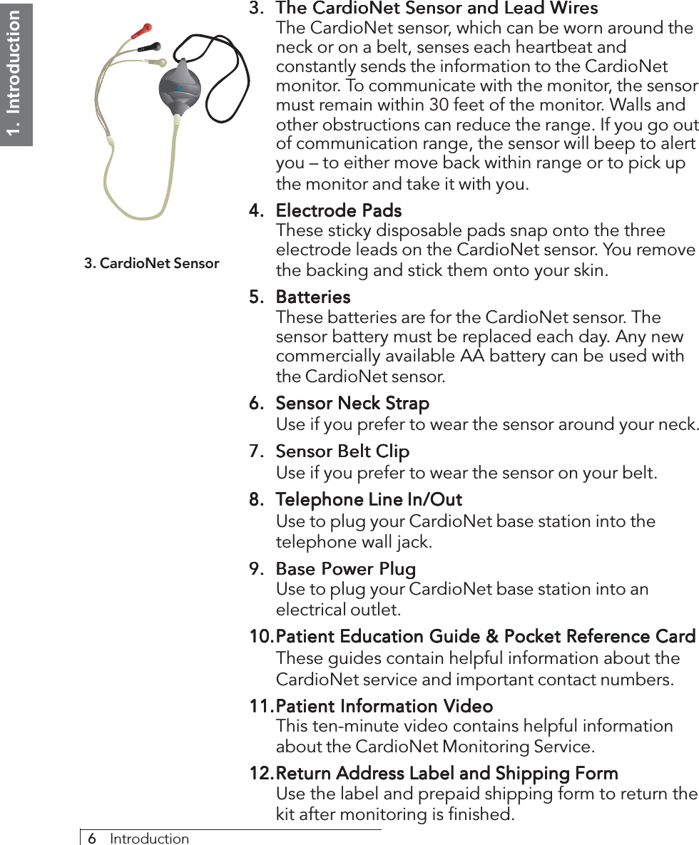 6     Introduction1.  Introduction3.3.3.3.3. The CarThe CarThe CarThe CarThe CardioNet Sensor and Lead WdioNet Sensor and Lead WdioNet Sensor and Lead WdioNet Sensor and Lead WdioNet Sensor and Lead WiririririresesesesesThe CardioNet sensor, which can be worn around theneck or on a belt, senses each heartbeat andconstantly sends the information to the CardioNetmonitor. To communicate with the monitor, the sensormust remain within 30 feet of the monitor. Walls andother obstructions can reduce the range. If you go outof communication range, the sensor will beep to alertyou – to either move back within range or to pick upthe monitor and take it with you.4.4.4.4.4. Electrode PadsElectrode PadsElectrode PadsElectrode PadsElectrode PadsThese sticky disposable pads snap onto the threeelectrode leads on the CardioNet sensor. You removethe backing and stick them onto your skin.5.5.5.5.5. BatteriesBatteriesBatteriesBatteriesBatteriesThese batteries are for the CardioNet sensor. Thesensor battery must be replaced each day. Any newcommercially available AA battery can be used withthe CardioNet sensor.6.6.6.6.6. Sensor Neck StrapSensor Neck StrapSensor Neck StrapSensor Neck StrapSensor Neck StrapUse if you prefer to wear the sensor around your neck.7.7.7.7.7. Sensor Belt ClipSensor Belt ClipSensor Belt ClipSensor Belt ClipSensor Belt ClipUse if you prefer to wear the sensor on your belt.8.8.8.8.8. TTTTTelephone Line In/Outelephone Line In/Outelephone Line In/Outelephone Line In/Outelephone Line In/OutUse to plug your CardioNet base station into thetelephone wall jack.9.9.9.9.9. Base Power PlugBase Power PlugBase Power PlugBase Power PlugBase Power PlugUse to plug your CardioNet base station into anelectrical outlet.10.10.10.10.10.Patient Education Guide &amp; Pocket Reference CardPatient Education Guide &amp; Pocket Reference CardPatient Education Guide &amp; Pocket Reference CardPatient Education Guide &amp; Pocket Reference CardPatient Education Guide &amp; Pocket Reference CardThese guides contain helpful information about theCardioNet service and important contact numbers.11.11.11.11.11.Patient InforPatient InforPatient InforPatient InforPatient Information Vmation Vmation Vmation Vmation VideoideoideoideoideoThis ten-minute video contains helpful informationabout the CardioNet Monitoring Service.12.12.12.12.12.ReturReturReturReturReturn Addrn Addrn Addrn Addrn Address Label and Shipping Foress Label and Shipping Foress Label and Shipping Foress Label and Shipping Foress Label and Shipping FormmmmmUse the label and prepaid shipping form to return thekit after monitoring is finished.3. CardioNet Sensor