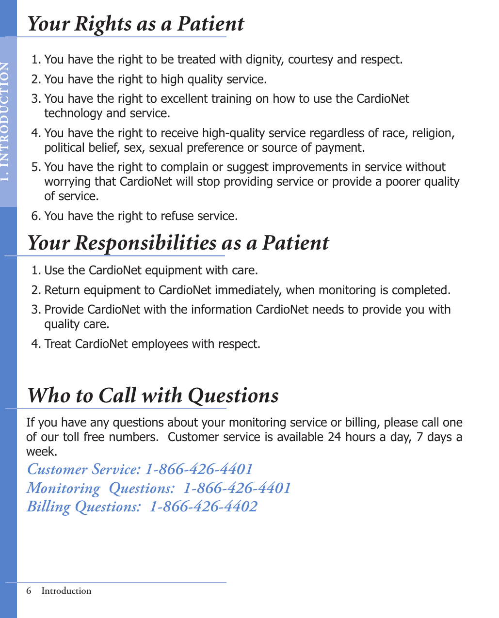 6  IntroductionYou have the right to be treated with dignity, courtesy and respect.You have the right to high quality service.You have the right to excellent training on how to use the CardioNet        technology and service.You have the right to receive high-quality service regardless of race, religion,     political belief, sex, sexual preference or source of payment.You have the right to complain or suggest improvements in service without      worrying that CardioNet will stop providing service or provide a poorer quality    of service.You have the right to refuse service.1.2.3.4.5.6.Use the CardioNet equipment with care.Return equipment to CardioNet immediately, when monitoring is completed.Provide CardioNet with the information CardioNet needs to provide you with      quality care.Treat CardioNet employees with respect.1.2.3.4.If you have any questions about your monitoring service or billing, please call one of our toll free numbers.  Customer service is available 24 hours a day, 7 days a week.Customer Service: 1-866-426-4401Monitoring  Questions:  1-866-426-4401Billing Questions:  1-866-426-4402Your Rights as a PatientYour Responsibilities as a PatientWho to Call with Questions1.   I N T RODUC T ION