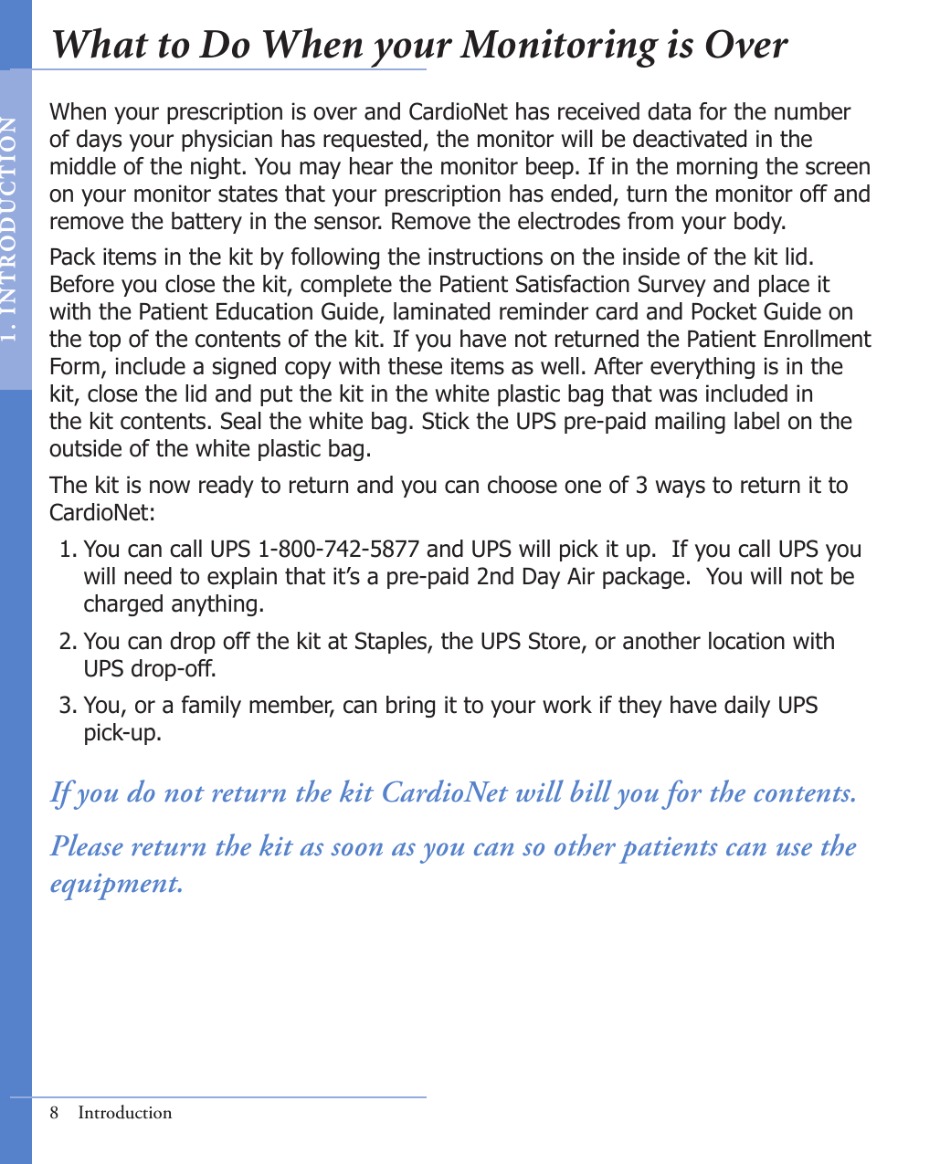 8  IntroductionWhen your prescription is over and CardioNet has received data for the number of days your physician has requested, the monitor will be deactivated in the middle of the night. You may hear the monitor beep. If in the morning the screen on your monitor states that your prescription has ended, turn the monitor off and remove the battery in the sensor. Remove the electrodes from your body.  Pack items in the kit by following the instructions on the inside of the kit lid. Before you close the kit, complete the Patient Satisfaction Survey and place it with the Patient Education Guide, laminated reminder card and Pocket Guide on the top of the contents of the kit. If you have not returned the Patient Enrollment Form, include a signed copy with these items as well. After everything is in the kit, close the lid and put the kit in the white plastic bag that was included in the kit contents. Seal the white bag. Stick the UPS pre-paid mailing label on the outside of the white plastic bag.  The kit is now ready to return and you can choose one of 3 ways to return it to CardioNet:You can call UPS 1-800-742-5877 and UPS will pick it up.  If you call UPS you     will need to explain that it’s a pre-paid 2nd Day Air package.  You will not be     charged anything.You can drop off the kit at Staples, the UPS Store, or another location with      UPS drop-off.You, or a family member, can bring it to your work if they have daily UPS      pick-up.If you do not return the kit CardioNet will bill you for the contents.Please return the kit as soon as you can so other patients can use the equipment.1.2.3.What to Do When your Monitoring is Over1.   I N T RODUC T ION