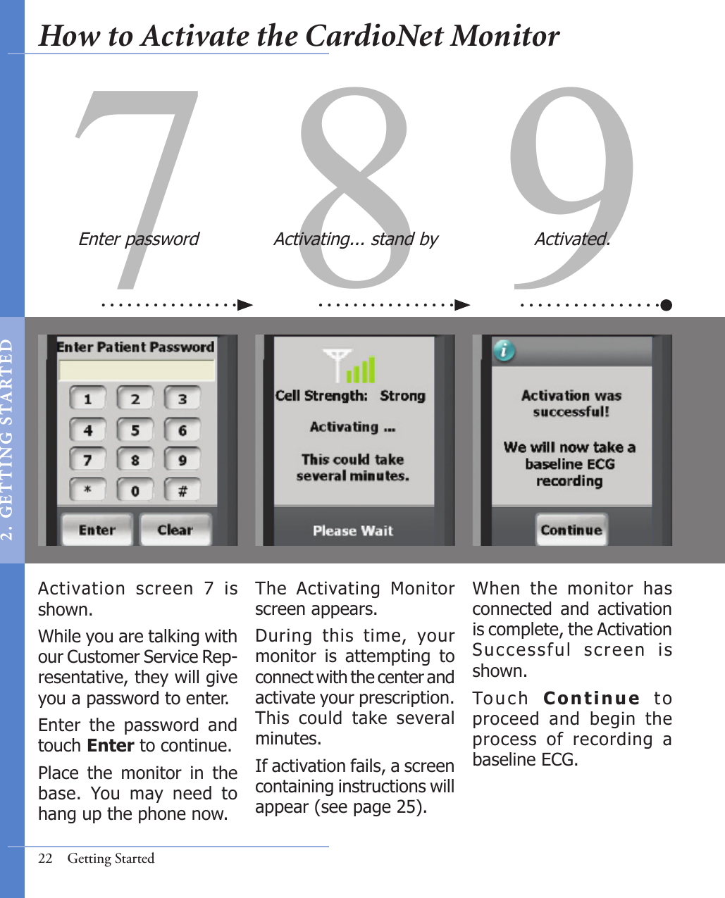 97 8Activation  screen  7  is shown.While you are talking with our Customer Service Rep-resentative, they will give you a password to enter. Enter  the  password  and touch Enter to continue.  Place  the  monitor  in  the base.  You  may  need  to hang up the phone now.When  the  monitor  has connected  and  activation is complete, the Activation Success ful  screen  is shown. To u c h   Continue  t o proceed  and  begin  the process  of  recording  a baseline ECG. The  Activating  Monitor screen appears.During  this  time,  your monitor  is  attempting  to connect with the center and activate your prescription. This  could  take  several minutes.  If activation fails, a screen containing instructions will appear (see page 25). Enter password Activating... stand by Activated.22  Getting StartedHow to Activate the CardioNet Monitor2 .  G ET TI NG  STA R TED