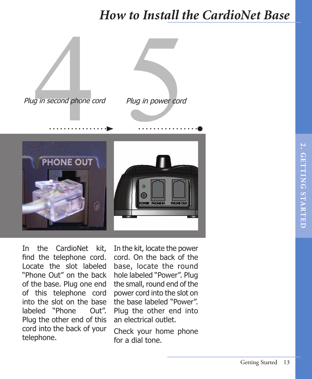 4 5In the kit, locate the power cord. On the back of the base,  locate  the  round hole labeled “Power”. Plug the small, round end of the power cord into the slot on the base labeled “Power”. Plug  the  other  end  into  an electrical outlet.Check  your  home  phone for a dial tone. In  the  CardioNet  kit, nd  the  telephone  cord. Locate  the  slot  labeled “Phone Out” on the back of the base. Plug one end of  this  telephone  cord into the slot on the base labeled  “Phone    Out”. Plug the other end of this cord into the back of your telephone.Plug in second phone cord Plug in power cordGetting Started  13How to Install the CardioNet Base2 .  G ET TI NG  STA R TED