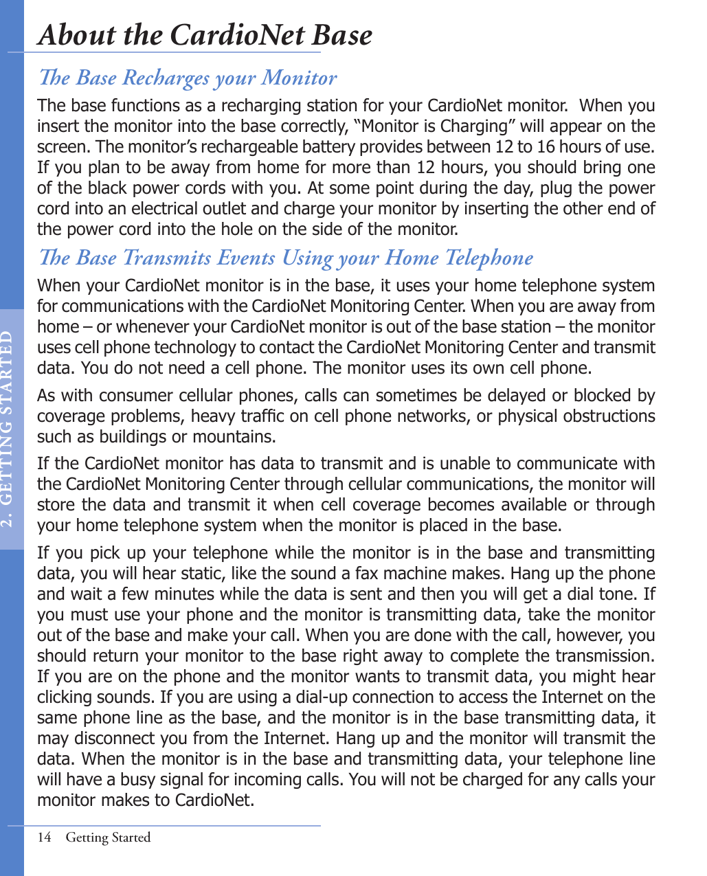 e Base Transmits Events Using your Home TelephoneWhen your CardioNet monitor is in the base, it uses your home telephone system for communications with the CardioNet Monitoring Center. When you are away from home – or whenever your CardioNet monitor is out of the base station – the monitor uses cell phone technology to contact the CardioNet Monitoring Center and transmit data. You do not need a cell phone. The monitor uses its own cell phone.As with consumer cellular phones, calls can sometimes be delayed or blocked by coverage problems, heavy trafc on cell phone networks, or physical obstructions such as buildings or mountains.If the CardioNet monitor has data to transmit and is unable to communicate with the CardioNet Monitoring Center through cellular communications, the monitor will store the data and transmit it when cell coverage becomes available or through your home telephone system when the monitor is placed in the base. If you pick up your telephone while the monitor is in the base and transmitting data, you will hear static, like the sound a fax machine makes. Hang up the phone and wait a few minutes while the data is sent and then you will get a dial tone. If you must use your phone and the monitor is transmitting data, take the monitor out of the base and make your call. When you are done with the call, however, you should return your monitor to the base right away to complete the transmission. If you are on the phone and the monitor wants to transmit data, you might hear clicking sounds. If you are using a dial-up connection to access the Internet on the same phone line as the base, and the monitor is in the base transmitting data, it may disconnect you from the Internet. Hang up and the monitor will transmit the data. When the monitor is in the base and transmitting data, your telephone line will have a busy signal for incoming calls. You will not be charged for any calls your monitor makes to CardioNet.14  Getting Startede Base Recharges your MonitorThe base functions as a recharging station for your CardioNet monitor.  When you insert the monitor into the base correctly, “Monitor is Charging” will appear on the screen. The monitor’s rechargeable battery provides between 12 to 16 hours of use. If you plan to be away from home for more than 12 hours, you should bring one of the black power cords with you. At some point during the day, plug the power cord into an electrical outlet and charge your monitor by inserting the other end of the power cord into the hole on the side of the monitor. About the CardioNet Base2 .  G ET TI NG  STA R TED