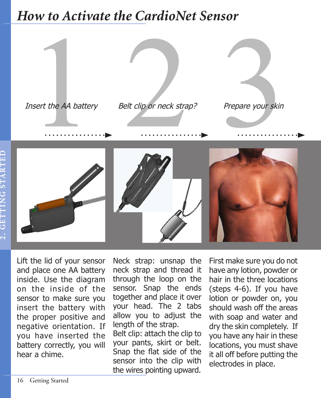 31 2First make sure you do not have any lotion, powder or hair in the three locations (steps  4-6).  If  you  have lotion or  powder  on,  you should wash off the areas with soap and water and dry the skin completely.  If you have any hair in these locations, you must shave it all off before putting the electrodes in place. Prepare your skinNeck  strap:  unsnap  the neck  strap  and  thread  it through  the  loop  on  the sensor.  Snap  the  ends together and place it over your  head.  The  2  tabs allow  you  to  adjust  the length of the strap.  Belt clip: attach the clip to your  pants,  skirt  or  belt. Snap  the  at  side  of  the sensor  into  the  clip  with the wires pointing upward.Belt clip or neck strap?16  Getting StartedInsert the AA batteryLift the lid of your sensor and place one AA battery inside.  Use  the  diagram on  the  inside  of  the sensor to  make sure you insert  the  battery  with the  proper  positive  and negative  orientation.  If you  have  inserted  the battery correctly, you will hear a chime.How to Activate the CardioNet Sensor2 .  G ET TI NG  STA R TED