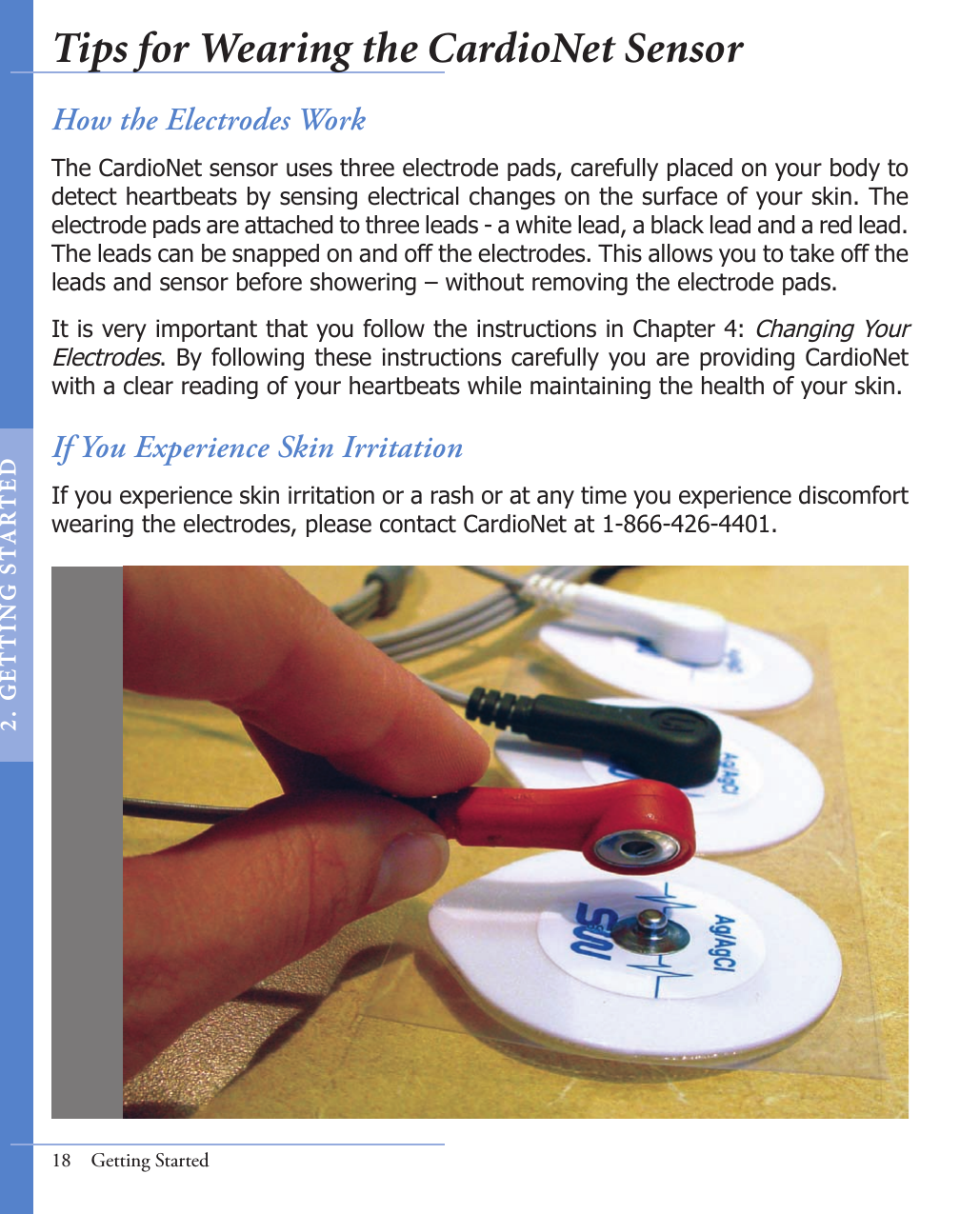 18  Getting StartedHow the Electrodes WorkThe CardioNet sensor uses three electrode pads, carefully placed on your body to detect heartbeats by sensing electrical changes on the surface of your skin. The electrode pads are attached to three leads - a white lead, a black lead and a red lead.  The leads can be snapped on and off the electrodes. This allows you to take off the leads and sensor before showering – without removing the electrode pads. It is very important that you follow the instructions in Chapter 4: Changing Your Electrodes. By following these instructions carefully you are providing CardioNet with a clear reading of your heartbeats while maintaining the health of your skin.If You Experience Skin IrritationIf you experience skin irritation or a rash or at any time you experience discomfort wearing the electrodes, please contact CardioNet at 1-866-426-4401.Tips for Wearing the CardioNet Sensor2 .  G ET TI NG  STA R TED