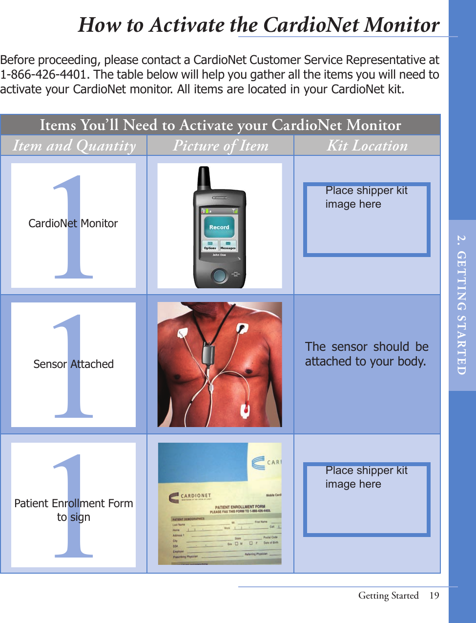 Items You’ll Need to Activate your CardioNet MonitorItem and Quantity Picture of Item Kit LocationBefore proceeding, please contact a CardioNet Customer Service Representative at 1-866-426-4401. The table below will help you gather all the items you will need to activate your CardioNet monitor. All items are located in your CardioNet kit. 111Patient Enrollment Form to signSensor AttachedCardioNet MonitorGetting Started  19The  sensor  should  be attached to your body. Place shipper kit image herePlace shipper kit image hereHow to Activate the CardioNet Monitor2 .  G ET TI NG  STA R TED