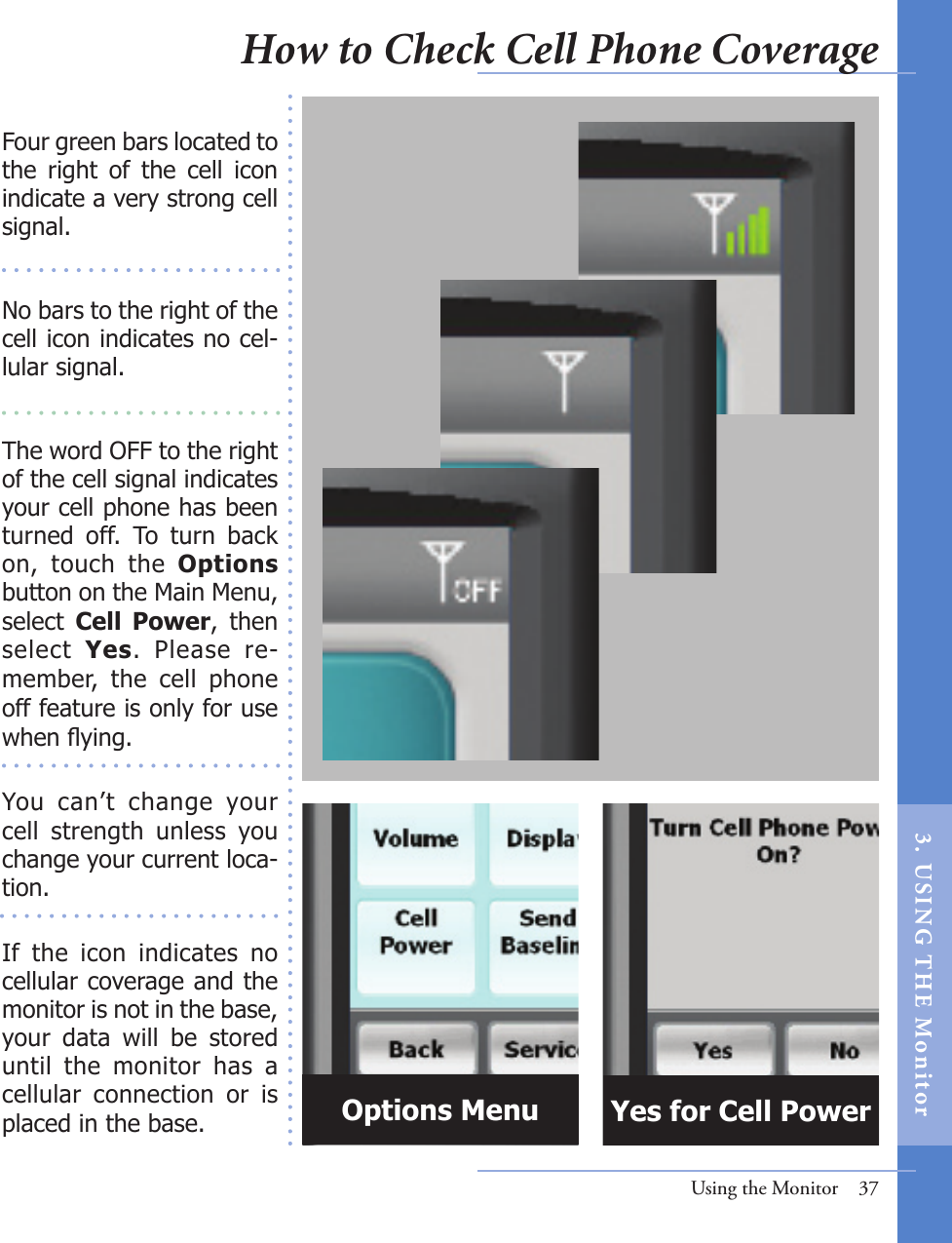 Using the Monitor  37Four green bars located to the  right  of  the  cell  icon indicate a very strong cell signal. No bars to the right of the cell icon indicates no cel-lular signal. The word OFF to the right of the cell signal indicates your cell phone has been turned  off.  To  turn  back on,  touch  the  Options button on the Main Menu, select  Cell  Power,  then select  Yes.  Please  re-member,  the  cell  phone off feature is only for use when ying.You  can’t  change  your cell  strength  unless  you change your current loca-tion.If  the  icon  indicates  no cellular coverage and the monitor is not in the base, your  data  will  be  stored until  the  monitor  has  a cellular  connection  or  is placed in the base. Options Menu Yes for Cell PowerHow to Check Cell Phone Coverage 3.  US I NG  T H E  Mon itor