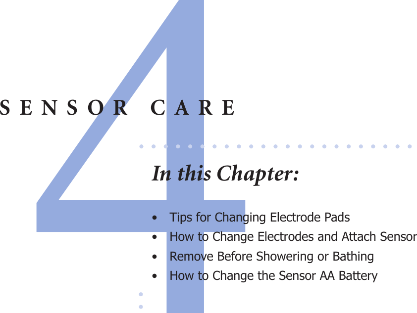 4SENSOR CAREIn this Chapter:•  Tips for Changing Electrode Pads•  How to Change Electrodes and Attach Sensor•  Remove Before Showering or Bathing •  How to Change the Sensor AA Battery