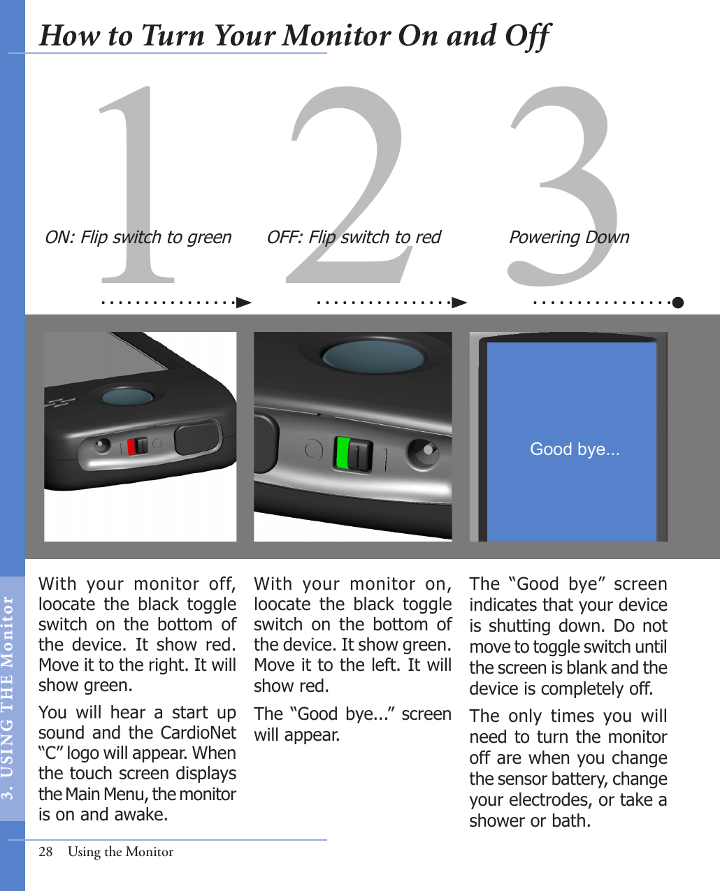 31 2With  your  monitor  on, loocate  the  black  toggle switch  on  the  bottom  of the device. It show green. Move it to the left. It will show red. The  “Good  bye...”  screen will appear. With  your  monitor  off, loocate  the  black  toggle switch  on  the  bottom  of the  device.  It  show  red. Move it to the right. It will show green. You  will  hear  a  start  up sound and the CardioNet “C” logo will appear. When the touch screen displays the Main Menu, the monitor is on and awake. The  “Good  bye”  screen indicates that your device is  shutting down. Do not move to toggle switch until the screen is blank and the device is completely off. The  only  times  you  will need to turn the monitor off are when you change the sensor battery, change your electrodes, or take a shower or bath. OFF: Flip switch to red Powering DownON: Flip switch to green28  Using the MonitorGood bye...How to Turn Your Monitor On and Off3.  US I NG  T H E  Mon itor