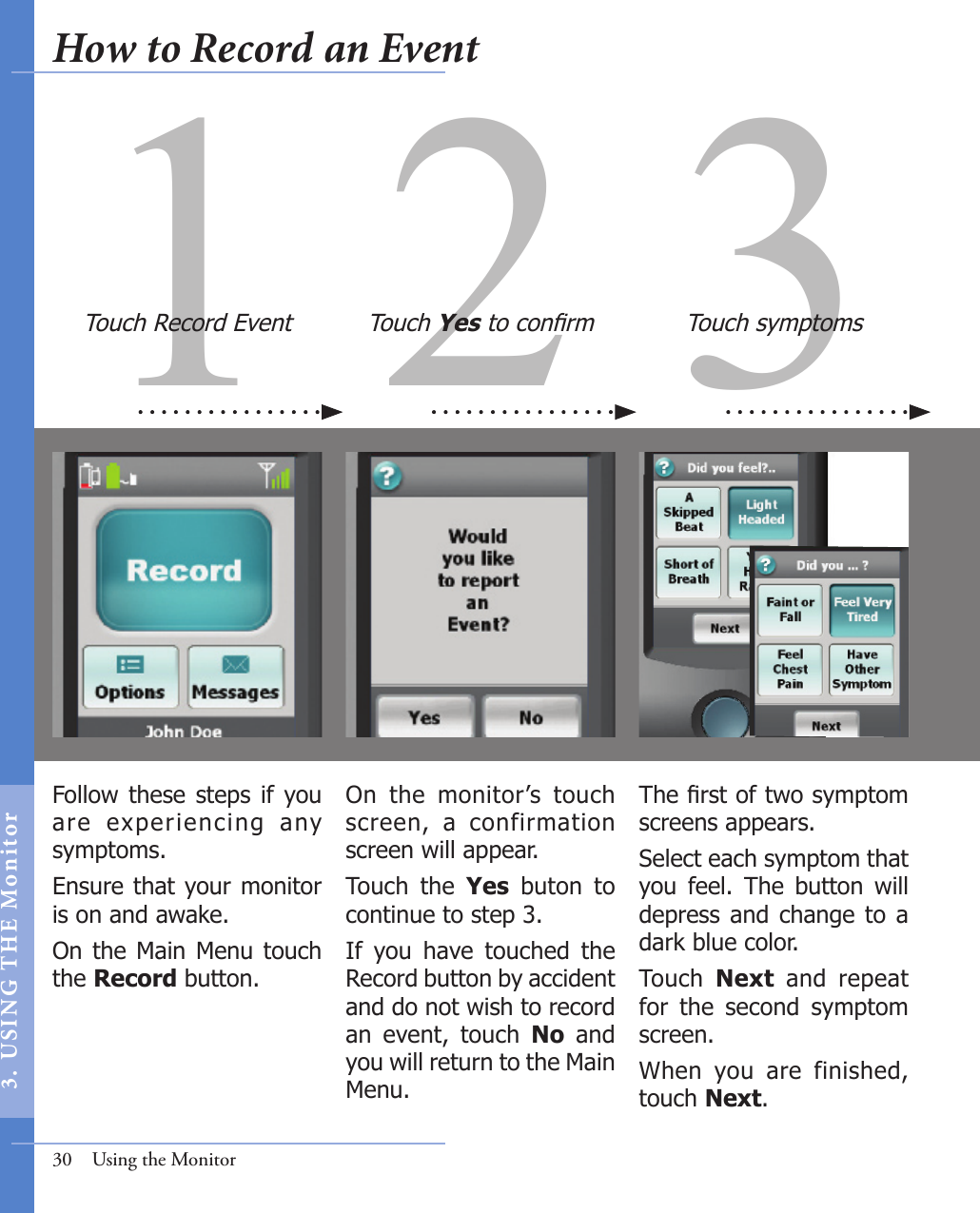 31 2Follow  these  steps if you are  experiencing  any symptoms. Ensure that your monitor is on and awake. On the Main  Menu touch the Record button. The rst of two symptom screens appears. Select each symptom that you  feel.  The  button  will depress and change  to a dark blue color. Touch  Next  and  repeat for  the  second  symptom screen. When  you  are  finished, touch Next.On  the  monitor’s  touch screen,  a  confirmation screen will appear. Touch  the  Yes  buton  to continue to step 3.  If  you  have  touched  the Record button by accident and do not wish to record an  event,  touch  No  and you will return to the Main Menu. Touch Record Event Touch Yes to conrm Touch symptoms30  Using the MonitorHow to Record an Event3.  US I NG  T H E  Mon itor