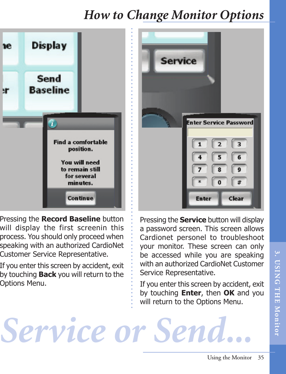 Pressing the Service button will display a password screen. This screen allows Cardionet  personel  to  troubleshoot your  monitor.  These  screen  can  only be  accessed  while  you  are  speaking with an authorized CardioNet Customer Service Representative. If you enter this screen by accident, exit by touching Enter, then OK and you will return to the Options Menu.Using the Monitor  35Service or Send... Pressing the Record Baseline button will  display  the  first  screenin  this process. You should only proceed when speaking with an authorized CardioNet Customer Service Representative. If you enter this screen by accident, exit by touching Back you will return to the Options Menu.How to Change Monitor Options3.  US I NG  T H E  Mon itor