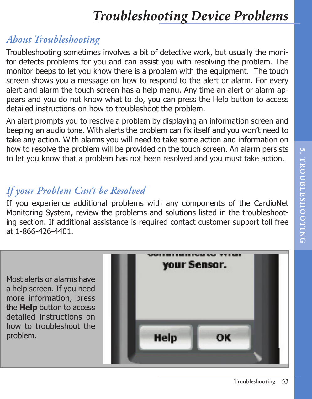About TroubleshootingTroubleshooting sometimes involves a bit of detective work, but usually the moni-tor detects problems for you and can assist you with resolving the problem. The monitor beeps to let you know there is a problem with the equipment.  The touch screen shows you a message on how to respond to the alert or alarm. For every alert and alarm the touch screen has a help menu. Any time an alert or alarm ap-pears and you do not know what to do, you can press the Help button to access detailed instructions on how to troubleshoot the problem. An alert prompts you to resolve a problem by displaying an information screen and beeping an audio tone. With alerts the problem can x itself and you won’t need to take any action. With alarms you will need to take some action and information on how to resolve the problem will be provided on the touch screen. An alarm persists to let you know that a problem has not been resolved and you must take action.If your Problem Can’t be ResolvedIf  you  experience  additional  problems  with  any  components  of  the  CardioNet Monitoring System, review the problems and solutions listed in the troubleshoot-ing section. If additional assistance is required contact customer support toll free at 1-866-426-4401.Troubleshooting  53Most alerts or alarms have a help screen. If you need more  information,  press the Help button to access detailed  instructions  on how  to  troubleshoot  the problem.Troubleshooting Device Problems5.   T ROU BL E S HO O T I N G