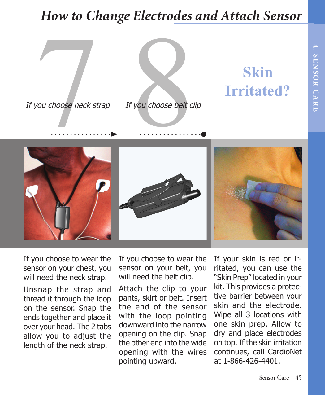 7 8If you choose to wear the sensor  on  your  belt,  you will need the belt clip.Attach  the  clip  to  your pants, skirt or belt. Insert the  end  of  the  sensor with  the  loop  pointing downward into the narrow opening on the clip. Snap the other end into the wide opening  with  the  wires pointing upward.If you choose to wear the sensor on your chest, you will need the neck strap.Unsnap  the  strap  and thread it through the loop on  the  sensor.  Snap  the ends together and place it over your head. The 2 tabs allow  you  to  adjust  the length of the neck strap. If you choose neck strap If you choose belt clipIf  your  skin  is  red  or  ir-ritated,  you  can  use  the “Skin Prep” located in your kit. This provides a protec-tive barrier between your skin  and  the  electrode. Wipe  all  3  locations  with one  skin  prep.  Allow  to dry  and  place  electrodes on top. If the skin irritation continues,  call  CardioNet at 1-866-426-4401.Sensor Care  45Skin Irritated?How to Change Electrodes and Attach Sensor4 .  SE NS OR   C A R E
