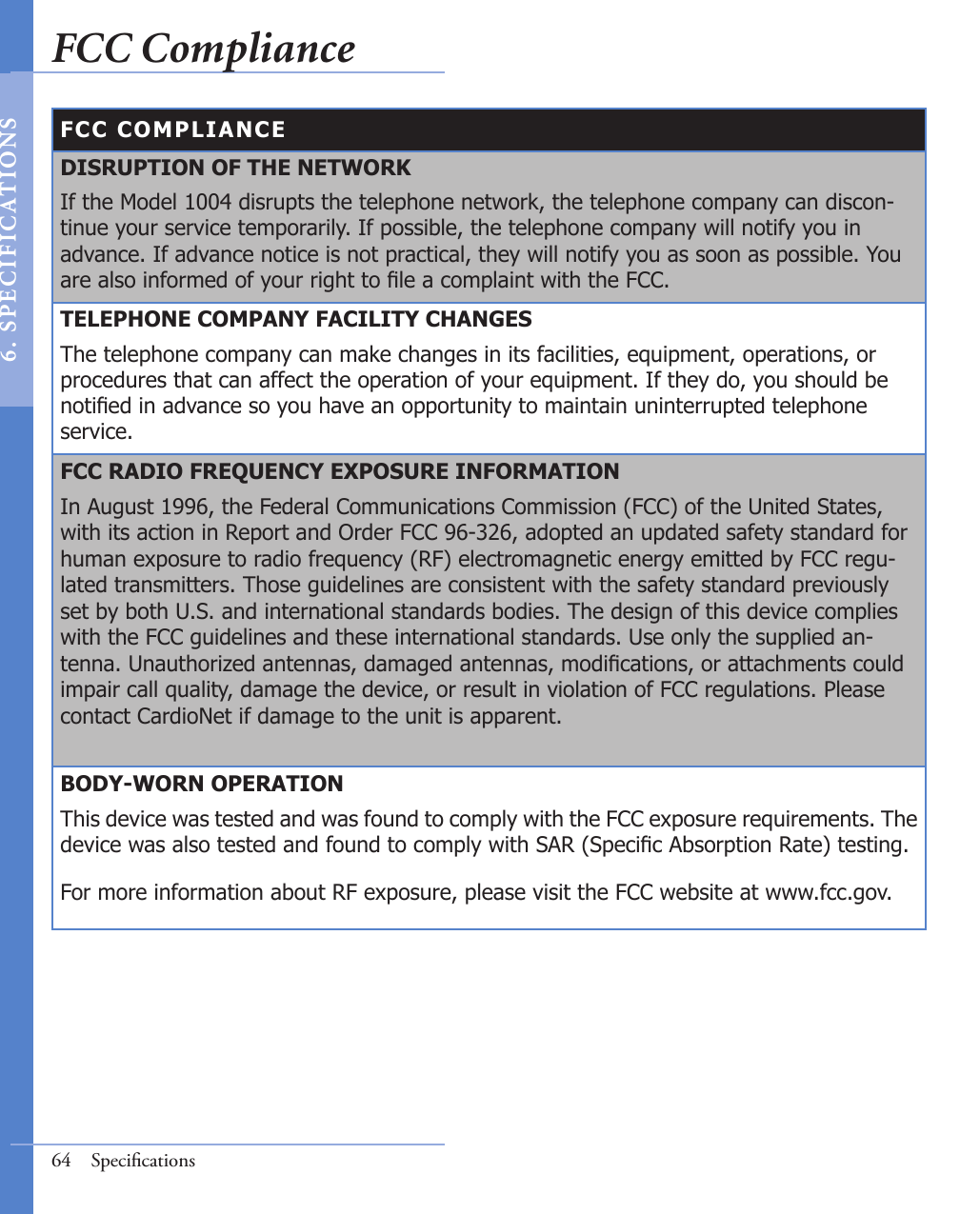 FCC COMPLIANCEDISRUPTION OF THE NETWORKIf the Model 1004 disrupts the telephone network, the telephone company can discon-tinue your service temporarily. If possible, the telephone company will notify you in advance. If advance notice is not practical, they will notify you as soon as possible. You are also informed of your right to le a complaint with the FCC.TELEPHONE COMPANY FACILITY CHANGESThe telephone company can make changes in its facilities, equipment, operations, or procedures that can affect the operation of your equipment. If they do, you should be notied in advance so you have an opportunity to maintain uninterrupted telephone service.FCC RADIO FREQUENCY EXPOSURE INFORMATIONIn August 1996, the Federal Communications Commission (FCC) of the United States, with its action in Report and Order FCC 96-326, adopted an updated safety standard for human exposure to radio frequency (RF) electromagnetic energy emitted by FCC regu-lated transmitters. Those guidelines are consistent with the safety standard previously set by both U.S. and international standards bodies. The design of this device complies with the FCC guidelines and these international standards. Use only the supplied an-tenna. Unauthorized antennas, damaged antennas, modications, or attachments could impair call quality, damage the device, or result in violation of FCC regulations. Please contact CardioNet if damage to the unit is apparent. BODY-WORN OPERATIONThis device was tested and was found to comply with the FCC exposure requirements. The device was also tested and found to comply with SAR (Specic Absorption Rate) testing.  For more information about RF exposure, please visit the FCC website at www.fcc.gov.64  SpeciﬁcationsFCC Compliance6 .  S PE C I F IC AT IONS