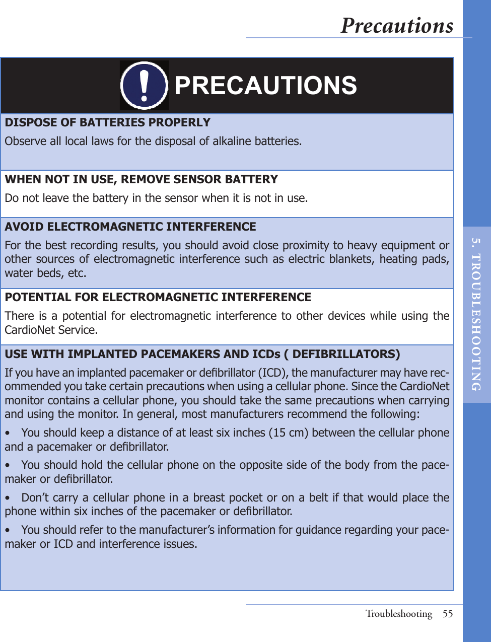 PRECAUTIONSDISPOSE OF BATTERIES PROPERLYObserve all local laws for the disposal of alkaline batteries.WHEN NOT IN USE, REMOVE SENSOR BATTERYDo not leave the battery in the sensor when it is not in use. AVOID ELECTROMAGNETIC INTERFERENCEFor the best recording results, you should avoid close proximity to heavy equipment or other sources of electromagnetic interference such as electric blankets, heating pads, water beds, etc.POTENTIAL FOR ELECTROMAGNETIC INTERFERENCEThere is a potential for electromagnetic interference to other devices while using the CardioNet Service.USE WITH IMPLANTED PACEMAKERS AND ICDs ( DEFIBRILLATORS)If you have an implanted pacemaker or debrillator (ICD), the manufacturer may have rec-ommended you take certain precautions when using a cellular phone. Since the CardioNet monitor contains a cellular phone, you should take the same precautions when carrying and using the monitor. In general, most manufacturers recommend the following:•  You should keep a distance of at least six inches (15 cm) between the cellular phone and a pacemaker or debrillator.•  You should hold the cellular phone on the opposite side of the body from the pace-maker or debrillator.•  Don’t carry a cellular phone in a breast pocket or on a belt if that would place the phone within six inches of the pacemaker or debrillator.•  You should refer to the manufacturer’s information for guidance regarding your pace-maker or ICD and interference issues.Troubleshooting  55Precautions5.  T ROU BL E SHOO T I NG